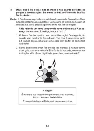 51
T: 	 Deus, que é Pai e Mãe, nos abençoe e nos guarde de todos os
perigos e acomodações. Em nome do Pai, do Filho e do Espírito
Santo. Amém.
Canto: 1. Pai de amor, aqui estamos, celebrando a unidade. Somos teus filhos
amados nesta mesa da igualdade. Somos uma só família, somos um só
coração. Eis que a graça da partilha entre nós faz-se oração!
/: No raiar de um novo tempo vida nova então se faz. A espe-
rança do teu povo é justiça, amor e paz! :/
1.	 Ó Jesus, Senhor da vida, vem trazer libertação! Desta gente tão
sofrida vem mostrar-te Deus-Irmão. Tua cruz é rumo certo, junto
a ti vamos seguir, pois teu Reino está bem perto: as sementes
vão florir!
2.	 Santo Espírito de amor, faz em nós tua morada. E na luta contra
a dor guia nossa caminhada! És a fonte da verdade, vem mostrar
a direção: vida plena, dignidade, povo livre, mundo irmão!
Atenção:
É bom que nos preparemos para o próximo encontro,
lendo o tema e o texto bíblico.
É necessário levar a Bíblia em todos os encontros.
 