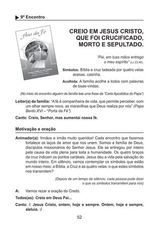 52
9º Encontro
CREIO EM JESUS CRISTO,
QUE FOI CRUCIFICADO,
MORTO E SEPULTADO.
“Pai, em tuas mãos entrego
o meu espírito” (Lc 23,46).
Símbolos: Bíblia e cruz ladeada por quatro velas
acesas, casinha.
Acolhida: A família acolhe a todos com palavras
de boas-vindas.
(No inicio do encontro alguém da família leia uma frase da “Carta Apostólica do Papa”)
Leitor(a) da família: “A fé é companheira de vida, que permite perceber, com
um olhar sempre novo, as maravilhas que Deus realiza por nós” (Papa
Bento XVI – “Porta da Fé”).
Canto: Creio, Senhor, mas aumentai nossa fé.
Motivação e oração
Animador(a): Irmãos e irmãs muito queridos! Cada encontro que fazemos
fortalece os laços de amor que nos unem. Somos a família de Deus,
discípulos missionários do Senhor Jesus. Ele se entregou por inteiro
pela causa da vida plena para toda a humanidade. Os quatro braços
da cruz indicam os pontos cardeais: Jesus deu a vida pela salvação do
mundo inteiro. Em silêncio, vamos contemplar os símbolos que estão
em nosso meio: a Bíblia, a Cruz e as quatro velas: o que estes símbolos
nos transmitem?
(Depois de um tempo de silêncio, cada pessoa pode dizer
o que os símbolos transmitem para nós)
A: 	 Vamos rezar a oração do Credo.
Todos(as): Creio em Deus Pai...
Canto: /: Jesus Cristo, ontem, hoje e sempre. Ontem, hoje e sempre,
aleluia. :/
 