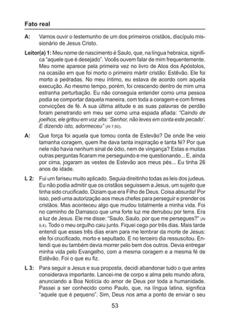 53
Fato real
A: 	 Vamos ouvir o testemunho de um dos primeiros cristãos, discípulo mis-
sionário de Jesus Cristo.
Leitor(a) 1: Meu nome de nascimento é Saulo, que, na língua hebraica, signifi-
ca “aquele que é desejado”. Vocês ouvem falar de mim frequentemente.
Meu nome aparece pela primeira vez no livro de Atos dos Apóstolos,
na ocasião em que foi morto o primeiro mártir cristão: Estêvão. Ele foi
morto a pedradas. No meu íntimo, eu estava de acordo com aquela
execução. Ao mesmo tempo, porém, foi crescendo dentro de mim uma
estranha perturbação. Eu não conseguia entender como uma pessoa
podia se comportar daquela maneira, com toda a coragem e com firmes
convicções de fé. A sua última atitude e as suas palavras de perdão
foram penetrando em meu ser como uma espada afiada: “Caindo de
joelhos, ele gritou em voz alta: ‘Senhor, não leves em conta este pecado’.
E dizendo isto, adormeceu” (At 7,60).
A: 	 Que força foi aquela que tomou conta de Estevão? De onde lhe veio
tamanha coragem, quem lhe dava tanta inspiração e tanta fé? Por que
nele não havia nenhum sinal de ódio, nem de vingança? Estas e muitas
outras perguntas ficaram me perseguindo e me questionando... E, ainda
por cima, jogaram as vestes de Estevão aos meus pés... Eu tinha 26
anos de idade.
L 2: 	 Fui um fariseu muito aplicado. Seguia direitinho todas as leis dos judeus.
Eu não podia admitir que os cristãos seguissem a Jesus, um sujeito que
tinha sido crucificado. Diziam que era Filho de Deus. Coisa absurda! Por
isso, pedi uma autorização aos meus chefes para perseguir e prender os
cristãos. Mas aconteceu algo que mudou totalmente a minha vida. Foi
no caminho de Damasco que uma forte luz me derrubou por terra. Era
a luz de Jesus. Ele me disse: “Saulo, Saulo, por que me persegues?” (At
9,4). Todo o meu orgulho caiu junto. Fiquei cego por três dias. Mais tarde
entendi que esses três dias eram para me lembrar da morte de Jesus:
ele foi crucificado, morto e sepultado. E no terceiro dia ressuscitou. En-
tendi que eu também devia morrer pelo bem dos outros. Devia entregar
minha vida pelo Evangelho, com a mesma coragem e a mesma fé de
Estêvão. Foi o que eu fiz.
L 3: 	 Para seguir a Jesus e sua proposta, decidi abandonar tudo o que antes
considerava importante. Lancei-me de corpo e alma pelo mundo afora,
anunciando a Boa Notícia do amor de Deus por toda a humanidade.
Passei a ser conhecido como Paulo, que, na língua latina, significa
“aquele que é pequeno”. Sim, Deus nos ama a ponto de enviar o seu
 