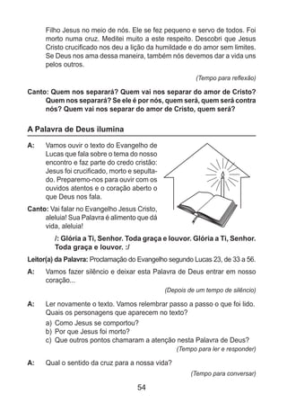 54
Filho Jesus no meio de nós. Ele se fez pequeno e servo de todos. Foi
morto numa cruz. Meditei muito a este respeito. Descobri que Jesus
Cristo crucificado nos deu a lição da humildade e do amor sem limites.
Se Deus nos ama dessa maneira, também nós devemos dar a vida uns
pelos outros.
(Tempo para reflexão)
Canto: Quem nos separará? Quem vai nos separar do amor de Cristo?
Quem nos separará? Se ele é por nós, quem será, quem será contra
nós? Quem vai nos separar do amor de Cristo, quem será?
A Palavra de Deus ilumina
A: 	 Vamos ouvir o texto do Evangelho de
Lucas que fala sobre o tema do nosso
encontro e faz parte do credo cristão:
Jesus foi crucificado, morto e sepulta-
do. Preparemo-nos para ouvir com os
ouvidos atentos e o coração aberto o
que Deus nos fala.
Canto: Vai falar no Evangelho Jesus Cristo,
aleluia! Sua Palavra é alimento que dá
vida, aleluia!
/: Glória a Ti, Senhor. Toda graça e louvor. Glória a Ti, Senhor.
Toda graça e louvor. :/
Leitor(a) da Palavra: Proclamação do Evangelho segundo Lucas 23, de 33 a 56.
A: 	 Vamos fazer silêncio e deixar esta Palavra de Deus entrar em nosso
coração...
(Depois de um tempo de silêncio)
A: 	 Ler novamente o texto. Vamos relembrar passo a passo o que foi lido.
	 Quais os personagens que aparecem no texto?
a)	 Como Jesus se comportou?
b)	 Por que Jesus foi morto?
c)	 Que outros pontos chamaram a atenção nesta Palavra de Deus?
(Tempo para ler e responder)
A: 	 Qual o sentido da cruz para a nossa vida?
(Tempo para conversar)
 