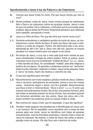 55
Aprofundando o tema à luz da Palavra e do Catecismo
A: 	 Cremos que Jesus Cristo foi morto. Por que Jesus morreu por nós na
cruz?
L 4: 	 Muitos profetas, antes de Jesus, foram mortos porque se mantiveram
fiéis a Deus e se colocaram contra as injustiças sociais. Jesus é mais
do que um profeta. Ele é o Messias, o Salvador que foi anunciado pelos
profetas.Alguns textos do Primeiro Testamento predizem que o Messias
seria rejeitado, perseguido e morto.
A: 	 Jesus é o Filho de Deus. Por que ele tinha que morrer numa cruz?
L 1: 	 Somente entendemos o verdadeiro sentido da morte de Jesus, se con-
siderarmos o amor infinito de Deus. É certo que Deus não quer o sofri-
mento e a morte de ninguém. Porém, ele demonstra todo o seu amor,
abaixando-se até o fim. Isto é, Deus vem até nós, assume os nossos
pecados e a nossa miséria para nos erguer e nos salvar.
L 2: 	 No tempo de Jesus, a cruz era o meio pelo qual eram mortas as pes-
soas consideradas inimigas da ordem pública. Entre os judeus, quem
morresse numa cruz era considerado “maldito de Deus” (Dt 21,23). Jesus,
o Filho bendito de Deus, foi considerado “maldito” pela elite religiosa e
política de sua época. Os grandes e poderosos querem ser “senhores”
deste mundo; dominam, exploram e matam. Jesus se fez pequeno, fraco
e “servo” de todos. Assim ele mostrou o caminho da vida.
A: 	 O que isso significa para nós hoje?
L 3: 	 Nós lembramos com muito respeito a paixão e morte de Jesus. Celebra-
mos a via-sacra, participamos de procissões, temos a cruz em nossas
casas... Queremos seguir a Jesus, com fé e gratidão. Reconhecemos
que Deus é bom e misericordioso. “Deus é amor” (1Jo 4,8). É amor que
suporta tudo pela pessoa amada. Ele se fez uma pessoa humana, para
que todas as pessoas possam se tornar divinas. Isso acontece quando
nos tornamos servidores uns dos outros. Deus nos amou até o fim.
Assim também nós podemos amar os nossos irmãos e irmãs.
A: 	 Nós cremos em Jesus Cristo, que foi sepultado. O que isto significa?
L 4: 	 Também neste aspecto nós percebemos a identificação de Jesus com
o ser humano. Ele foi sepultado, como acontece com o corpo de toda
pessoa após sua morte. Jesus se identificou com todas as pessoas
empobrecidas. José de Arimateia emprestou o túmulo onde o corpo de
Jesus foi colocado. No entanto, o corpo de Jesus não sofreu a decom-
posição como os outros. Ele não ficou sob o domínio da morte.
 