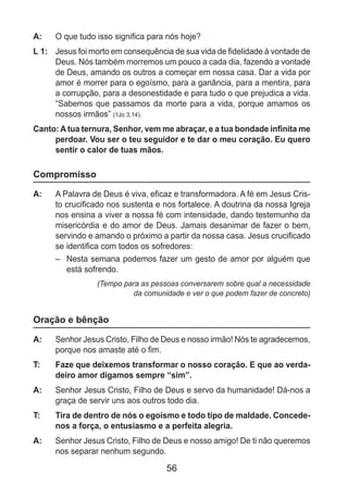 56
A: 	 O que tudo isso significa para nós hoje?
L 1: 	 Jesus foi morto em consequência de sua vida de fidelidade à vontade de
Deus. Nós também morremos um pouco a cada dia, fazendo a vontade
de Deus, amando os outros a começar em nossa casa. Dar a vida por
amor é morrer para o egoísmo, para a ganância, para a mentira, para
a corrupção, para a desonestidade e para tudo o que prejudica a vida.
“Sabemos que passamos da morte para a vida, porque amamos os
nossos irmãos” (1Jo 3,14).
Canto: A tua ternura, Senhor, vem me abraçar, e a tua bondade infinita me
perdoar. Vou ser o teu seguidor e te dar o meu coração. Eu quero
sentir o calor de tuas mãos.
Compromisso
A: 	 A Palavra de Deus é viva, eficaz e transformadora. A fé em Jesus Cris-
to crucificado nos sustenta e nos fortalece. A doutrina da nossa Igreja
nos ensina a viver a nossa fé com intensidade, dando testemunho da
misericórdia e do amor de Deus. Jamais desanimar de fazer o bem,
servindo e amando o próximo a partir da nossa casa. Jesus crucificado
se identifica com todos os sofredores:
–	 Nesta semana podemos fazer um gesto de amor por alguém que
está sofrendo.
(Tempo para as pessoas conversarem sobre qual a necessidade
da comunidade e ver o que podem fazer de concreto)
Oração e bênção
A: 	 Senhor Jesus Cristo, Filho de Deus e nosso irmão! Nós te agradecemos,
porque nos amaste até o fim.
T: 	 Faze que deixemos transformar o nosso coração. E que ao verda-
deiro amor digamos sempre “sim”.
A: 	 Senhor Jesus Cristo, Filho de Deus e servo da humanidade! Dá-nos a
graça de servir uns aos outros todo dia.
T: 	 Tira de dentro de nós o egoísmo e todo tipo de maldade. Concede-
nos a força, o entusiasmo e a perfeita alegria.
A: 	 Senhor Jesus Cristo, Filho de Deus e nosso amigo! De ti não queremos
nos separar nenhum segundo.
 