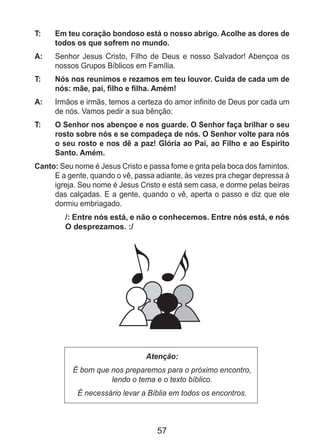 57
T: 	 Em teu coração bondoso está o nosso abrigo. Acolhe as dores de
todos os que sofrem no mundo.
A: 	 Senhor Jesus Cristo, Filho de Deus e nosso Salvador! Abençoa os
nossos Grupos Bíblicos em Família.
T: 	 Nós nos reunimos e rezamos em teu louvor. Cuida de cada um de
nós: mãe, pai, filho e filha. Amém!
A: 	 Irmãos e irmãs, temos a certeza do amor infinito de Deus por cada um
de nós. Vamos pedir a sua bênção:
T: 	 O Senhor nos abençoe e nos guarde. O Senhor faça brilhar o seu
rosto sobre nós e se compadeça de nós. O Senhor volte para nós
o seu rosto e nos dê a paz! Glória ao Pai, ao Filho e ao Espírito
Santo. Amém.
Canto: Seu nome é Jesus Cristo e passa fome e grita pela boca dos famintos.
E a gente, quando o vê, passa adiante, às vezes pra chegar depressa à
igreja. Seu nome é Jesus Cristo e está sem casa, e dorme pelas beiras
das calçadas. E a gente, quando o vê, aperta o passo e diz que ele
dormiu embriagado.
/: Entre nós está, e não o conhecemos. Entre nós está, e nós
O desprezamos. :/
Atenção:
É bom que nos preparemos para o próximo encontro,
lendo o tema e o texto bíblico.
É necessário levar a Bíblia em todos os encontros.
 