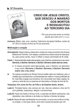 58
10º Encontro
CREIO EM JESUS CRISTO,
QUE DESCEU À MANSÃO
DOS MORTOS
E RESSUSCITOU
AO TERCEIRO DIA
“Por que procurais entre os mortos
aquele que está vivo? (Lc 24,5b).
Ambiente: Bíblia, vela, cruz, casinha, Catecismo da Igreja Católica, cartaz da
CF 2013 e Cartaz do Ano da Fé (se possível).
Motivação e oração
Animador(a): Sejam todos e todas bem-vindos em nosso encontro dos Grupos
Bíblicos em Família. Com alegria, acolhemos a todos nesse lar abençoa-
do, para juntos cantar, rezar e refletir a nossa caminhada de fé cristã.
Canto:1.Nossasfamíliasserãoabençoadas,poisoSenhorvaiderramaroseuamor.
Derrama, ó Senhor. Derrama, ó Senhor. Derrama sobre elas teu amor.
2.	 O nosso encontro será abençoado, pois o Senhor vai derramar
o seu amor. Derrama, ó Senhor. Derrama, ó Senhor. Derrama
sobre nós o teu amor.
A: 	 Os nossos encontros do Tempo Comum estão cada vez melhores, pois, à
medida que conhecemos e compreendemos melhor a nossa profissão de
fé, mais fiéis à Igreja nos tornamos. Em comunhão com toda a Igreja, fa-
çamos o sinal da cruz e rezemos em dois lados a Oração do Ano da Fé.
Todos(as): Em nome do Pai, do Filho e do Espírito Santo. Amém.
Lado A: Trindade Santa, nós cremos em vós. Dai-nos celebrar o Ano da Fé
com gratidão, esperança, alegria e compromisso.
Lado B: Fazei-nos fortes e firmes na fé, a exemplo de Maria santíssima, dos
Apóstolos, dos mártires e de todos os Santos e Santas da Igreja.
Lado A: Nossa fé seja manifestada na conversão, no amor aos irmãos e irmãs,
na oração, e nas boas obras, pois tudo é possível àquele que crê.
 