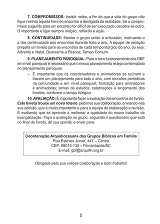 5
7. COMPROMISSOS: Insistir neles, a fim de que a vida do grupo não
fique restrita àquela hora do encontro e desligada da realidade. Se o compro­
misso sugerido para um encontro for difícil de ser executado, escolha-se outro.
O importante é ligar sempre oração, reflexão e ação.
8. CONTINUIDADE: Manter o grupo unido e articulado, motivando-o
a dar continuidade aos encontros durante todo o ano. A equipe de redação
prepara um livreto para os encontros de cada tempo litúrgico do ano, ou seja:
Advento e Natal; Quaresma e Páscoa; Tempo Comum.
9. PLANEJAMENTO PAROQUIAL: Para o bom funcionamento dos GBF
em nível paroquial é necessário que o nosso planejamento esteja contemplado
no planejamento paroquial.
– 	 É importante que os coordenadores e animadores se reúnam e
tracem um planejamento para todo o ano, com reuniões pe­riódicas
na comunidade e em nível paroquial; formação para animadores
e animadoras; temas de estudos; celebrações e lançamento dos
livretos, conforme o tempo litúrgico.
10.AVALIAÇÃO: É importante fazer a avaliação dos encontros do livreto.
Este livreto trouxe um novo roteiro. pedimos sua colaboração, enviando-nos
sua opinião, que é muito importante e para a equipe de elaboração e re­visão.
É avaliando que se aprende a melhorar a qualidade do nosso trabalho de
evangelização. Faça a avaliação no grupo, seguindo o questionário que está
no final do livreto, dê sua opinião e envie para:
Coordenação Arquidiocesana dos Grupos Bíblicos em Família
Rua Esteves Junior, 447 – Centro
CEP: 88015-130 – Florianópolis/SC
E-mail: gbf@arquifln.org.br
Obrigada pela sua valiosa colaboração e bom trabalho!
 