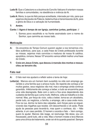 59
Lado B: Que o Catecismo e a doutrina do Concílio Vaticano II orientem nossas
famílias e comunidades, na obediência e vivência da fé.
Lado A: Maria, tu que és feliz porque acreditaste, intercede por nós, para que
sejamos discípulos da Palavra, testemunhas e transmissores da fé, para
a glória de Deus e a salvação da humanidade.
T: 	 Amém.
Canto: /: Agora é tempo de ser Igreja, caminhar juntos, participar. :/
1.	 Somos povo escolhido e na fronte assinalado com o nome do
Senhor, que caminha ao nosso lado.
Motivação
A: 	 Os encontros do Tempo Comum querem ajudar a nos tornarmos cris-
tãos autênticos, para que, a cada frase do Credo professada durante
as missas, sejamos mais convictos e maduros de nossa fé católica,
apostólica, romana. Nesse 10º encontro vamos refletir melhor uma frase
do Credo:
T: 	 Creio em Jesus Cristo, que desceu à mansão dos mortos e ressus-
citou ao terceiro dia.
Fato real
A: 	 O fato real nos ajudará a refletir sobre o tema de hoje:
Leitor(a): Marcos era um homem bem sucedido na vida com emprego ga-
rantido e uma família que o amava muito. De repente ele começa a ter
muitos gastos, seus negócios vão mal, mas o emprego ainda continua
garantido. Infelizmente ele começa a beber, e tudo se encaminha para
uma vida desregrada. Bate com o carro e fica anos dependendo dos
cuidados da família que o ama muito. Melhora, volta ao trabalho e à vida
normal. Mas, por força do vício, volta a beber, torna-se um alcoólatra,
perde tudo, os negócios, a família, o emprego, até a casa onde mora.
Fica na rua, dorme na beira das calçadas, sem forças para se erguer,
vivendo das migalhas que recebe. Um desconhecido o vê caído. Pede
ajuda às pessoas para levantá-lo, mas quem o conhece, diz: – Não
adianta, é um caso perdido. O homem o acorda e fala: – Vem comigo,
quero te ajudar. Marcos não reage, só resmunga: Me deixe, sou um
fracassado, perdi tudo, até a vida. Mas o homem insiste e leva Marcos
para uma clínica de tratamento, onde vai vê-lo quando possível. Sempre
 