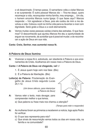60
o vê desanimado. O tempo passa. O samaritano volta a visitar Marcos
e se surpreende: É outra pessoa! Marcos diz: – Tira-me daqui, quero
recomeçar a vida, reconquistar minha família, meu emprego... Um dia,
o homem encontra Marcos numa Igreja: O que fazes aqui? Marcos
responde: – Vim agradecer a Deus, pois ele cuidou de mim e me de-
volveu a vida. Colocou você na minha vida para eu levantar e viver com
dignidade. Serei grato a Deus e a você eternamente.
A: 	 Vemos muitas vezes pessoas caídas à beira das estradas. O que faze-
mos? O desconhecido que ajuntou Marcos lhe deu a oportunidade de
erguer-se novamente, de acreditar que é possível mudar, e de reconhe-
cer a ação de Deus em sua vida.
Canto: Creio, Senhor, mas aumentai nossa fé.
A Palavra de Deus ilumina
A: 	 Vivenciar a nossa fé é, sobretudo, ser obediente à Palavra e aos ensi-
namentos de Cristo. Acolhamos em nosso meio a Palavra de Deus.
Canto: /: A Palavra de Deus vai chegando, vai! :/
1.	 É Jesus quem hoje vem nos falar. (Bis)
2.	 É a Palavra de libertação. (Bis)
Leitor(a) da Palavra: Proclamação do Evan-
gelho de Jesus Cristo segundo Lucas
24,1-12.
(Um breve silêncio, para interiorizar
a Palavra de Deus)
A: 	 Vamos reler o texto, mais devagar, para
compreender melhor o que lemos.
a)	 Que palavra ou frase mais nos chamou a atenção?
(Tempo para reler e responder)
A: 	 As mulheres foram as primeiras a receberem a noticia, logo após Pedro
foi verificar.
b)	 O que isso representa para nós?
c)	 Que sinais de ressurreição vemos todos os dias em nossa vida, na
família e na comunidade?
 
