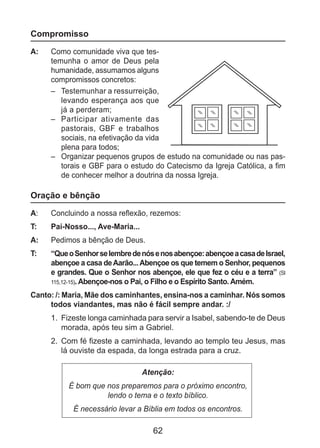 62
Compromisso
A: 	 Como comunidade viva que tes-
temunha o amor de Deus pela
humanidade, assumamos alguns
compromissos concretos:
–	 Testemunhar a ressurreição,
levando esperança aos que
já a perderam;
–	 Participar ativamente das
pastorais, GBF e trabalhos
sociais, na efetivação da vida
plena para todos;
–	 Organizar pequenos grupos de estudo na comunidade ou nas pas-
torais e GBF para o estudo do Catecismo da Igreja Católica, a fim
de conhecer melhor a doutrina da nossa Igreja.
Oração e bênção
A: 	 Concluindo a nossa reflexão, rezemos:
T: 	 Pai-Nosso..., Ave-Maria...
A: 	 Pedimos a bênção de Deus.
T: 	 “QueoSenhorselembredenósenosabençoe:abençoeacasadeIsrael,
abençoe a casa deAarão...Abençoe os que temem o Senhor, pequenos
e grandes. Que o Senhor nos abençoe, ele que fez o céu e a terra” (Sl
115,12-15). Abençoe-nos o Pai, o Filho e o Espírito Santo. Amém.
Canto: /: Maria, Mãe dos caminhantes, ensina-nos a caminhar. Nós somos
todos viandantes, mas não é fácil sempre andar. :/
1.	 Fizeste longa caminhada para servir a Isabel, sabendo-te de Deus
morada, após teu sim a Gabriel.
2.	 Com fé fizeste a caminhada, levando ao templo teu Jesus, mas
lá ouviste da espada, da longa estrada para a cruz.
Atenção:
É bom que nos preparemos para o próximo encontro,
lendo o tema e o texto bíblico.
É necessário levar a Bíblia em todos os encontros.
 