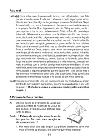 64
Fato real
Leitor(a): Uma mãe viveu durante muito tempo, com dificuldades, mas feliz
por ver a família unida. A mãe era o alicerce, o porto seguro para todos.
Um dia, ela descobre algo muito grave que envolve a família toda. O que
foi construído com amor durante anos, desmorona dentro dela mesma
e na própria família. Num depoimento, ela diz: “Só quem sofre, sente o
peso e prova a dor da cruz, sabe o quanto Cristo sofreu. Eu pensei que
tinha tudo. Não era rica, mas tinha uma família construída com base no
amor, dedicação, carinho... Agora me vejo sem nada, arrasada. Aquele
que tanto amei, em quem confiei e acreditei, me traiu. Vi minha família
ser destruída pela decepção, pelo rancor, parecia o fim de tudo. Minhas
filhas buscaram outros caminhos, mas eu não abandonei o barco, segurei
firme e confiei em Deus, mesmo que nessa hora ele parecesse estar
bem longe, já não sentia mais o seu amor. A vida feliz que eu tinha tido
tornou-se uma amargura, uma derrota, quase sem motivo pra lutar. Mas
algo dentro de mim não deixou que eu ficasse no fundo do poço. Uma
força me fez ver novamente a primavera e a vida renasceu, embora em
meio a conflitos com a família, comigo mesma e até com Deus. Vi uma
luz brilhar, senti uma alegria reacender meu coração e passei a viver de
novo, graças a algumas pessoas que me ajudaram”. A fé dessa mãe a
fez encontrar novamente o amor pela vida e por Deus. Tudo que estava
perdido foi reencontrado na luta e na busca de um novo começo.
Canto: Dentro de mim existe uma luz, que me mostra por onde deverei andar.
Dentro de mim também mora Jesus, que me ensina a buscar o seu jeito
de amar. /: Minha luz é Jesus, e Jesus me conduz pelos caminhos
da paz. :/
A Palavra de Deus ilumina
A: 	 O breve trecho do Evangelho de Lucas que
vamos ouvir fala da Ascensão de Jesus ao
céu, ou seja, a volta de Jesus glorioso para
junto de Deus.
Canto: /: Palavra de salvação somente o céu
tem pra dar. Por isso, meu coração se
abre para escutar :/
1.	 Por mais difícil que seja seguir, tua palavra queremos ouvir. Por
mais difícil de se praticar, tua palavra queremos guardar.
 