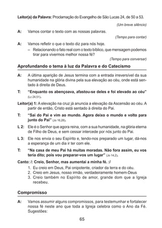 65
Leitor(a) da Palavra: Proclamação do Evangelho de São Lucas 24, de 50 a 53.
(Um breve silêncio)
A: 	 Vamos contar o texto com as nossas palavras.
(Tempo para contar)
A: 	 Vamos refletir o que o texto diz para nós hoje.
–	 Relacionando o fato real com o texto bíblico, que mensagem podemos
tirar para vivermos melhor nossa fé?
(Tempo para conversar)
Aprofundando o tema à luz da Palavra e do Catecismo
A: 	 A última aparição de Jesus termina com a entrada irreversível da sua
humanidade na glória divina pela sua elevação ao céu, onde está sen-
tado à direita de Deus.
T: 	 “Enquanto os abençoava, afastou-se deles e foi elevado ao céu”
(Lc 24,51).
Leitor(a) 1: A elevação na cruz já anuncia a elevação da Ascensão ao céu. A
partir de então, Cristo está sentado à direita do Pai.
T: 	 “Saí do Pai e vim ao mundo. Agora deixo o mundo e volto para
junto do Pai” (Jo 16,28).
L 2: 	 Ele é o Senhor que agora reina, com a sua humanidade, na glória eterna
de Filho de Deus, e sem cessar intercede por nós junto do Pai.
L 3: 	 Ele nos envia o seu Espírito e, tendo-nos preparado um lugar, dá-nos
a esperança de um dia ir ter com ele.
T: 	 “Na casa de meu Pai há muitas moradas. Não fora assim, eu vos
teria dito; pois vou preparar-vos um lugar” (Jo 14,2).
Canto: /: Creio, Senhor, mas aumentai a minha fé. :/
1.	 Eu creio em Deus, Pai onipotente, criador da terra e do céu.
2.	 Creio em Jesus, nosso irmão, verdadeiramente homem-Deus
3.	 Creio também no Espírito de amor, grande dom que a Igreja
recebeu.
Compromisso
A: 	 Vamos assumir alguns compromissos, para testemunhar e fortalecer
nossa fé neste ano que toda a Igreja celebra como o Ano da Fé.
Sugestões:
 
