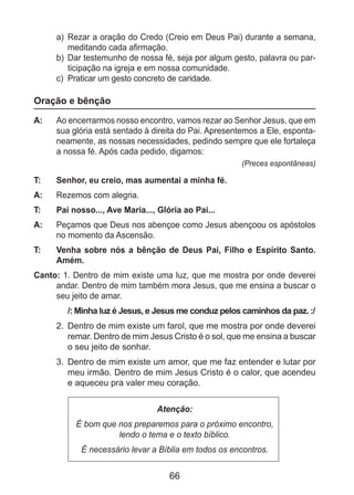 66
a)	 Rezar a oração do Credo (Creio em Deus Pai) durante a semana,
meditando cada afirmação.
b)	 Dar testemunho de nossa fé, seja por algum gesto, palavra ou par-
ticipação na igreja e em nossa comunidade.
c)	 Praticar um gesto concreto de caridade.
Oração e bênção
A: 	 Ao encerrarmos nosso encontro, vamos rezar ao Senhor Jesus, que em
sua glória está sentado à direita do Pai. Apresentemos a Ele, esponta-
neamente, as nossas necessidades, pedindo sempre que ele fortaleça
a nossa fé. Após cada pedido, digamos:
(Preces espontâneas)
T: 	 Senhor, eu creio, mas aumentai a minha fé.
A: 	 Rezemos com alegria.
T: 	 Pai nosso..., Ave Maria..., Glória ao Pai...
A: 	 Peçamos que Deus nos abençoe como Jesus abençoou os apóstolos
no momento da Ascensão.
T: 	 Venha sobre nós a bênção de Deus Pai, Filho e Espírito Santo.
Amém.
Canto: 1. Dentro de mim existe uma luz, que me mostra por onde deverei
andar. Dentro de mim também mora Jesus, que me ensina a buscar o
seu jeito de amar.
/: Minha luz é Jesus, e Jesus me conduz pelos caminhos da paz. :/
2.	 Dentro de mim existe um farol, que me mostra por onde deverei
remar. Dentro de mim Jesus Cristo é o sol, que me ensina a buscar
o seu jeito de sonhar.
3.	 Dentro de mim existe um amor, que me faz entender e lutar por
meu irmão. Dentro de mim Jesus Cristo é o calor, que acendeu
e aqueceu pra valer meu coração.
Atenção:
É bom que nos preparemos para o próximo encontro,
lendo o tema e o texto bíblico.
É necessário levar a Bíblia em todos os encontros.
 