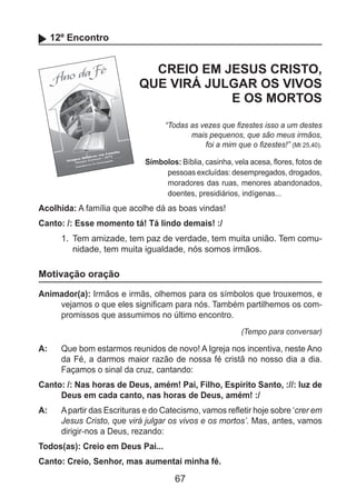 67
12º Encontro
CREIO EM JESUS CRISTO,
QUE VIRÁ JULGAR OS VIVOS
E OS MORTOS
“Todas as vezes que fizestes isso a um destes
mais pequenos, que são meus irmãos,
foi a mim que o fizestes!” (Mt 25,40).
Símbolos: Bíblia, casinha, vela acesa, flores, fotos de
pessoas excluídas: desempregados, drogados,
moradores das ruas, menores abandonados,
doentes, presidiários, indígenas...
Acolhida: A família que acolhe dá as boas vindas!
Canto: /: Esse momento tá! Tá lindo demais! :/
1.	 Tem amizade, tem paz de verdade, tem muita união. Tem comu-
nidade, tem muita igualdade, nós somos irmãos.
Motivação oração
Animador(a): Irmãos e irmãs, olhemos para os símbolos que trouxemos, e
vejamos o que eles significam para nós. Também partilhemos os com-
promissos que assumimos no último encontro.
(Tempo para conversar)
A: 	 Que bom estarmos reunidos de novo! A Igreja nos incentiva, neste Ano
da Fé, a darmos maior razão de nossa fé cristã no nosso dia a dia.
Façamos o sinal da cruz, cantando:
Canto: /: Nas horas de Deus, amém! Pai, Filho, Espírito Santo, ://: luz de
Deus em cada canto, nas horas de Deus, amém! :/
A: 	 Apartir das Escrituras e do Catecismo, vamos refletir hoje sobre ‘crer em
Jesus Cristo, que virá julgar os vivos e os mortos’. Mas, antes, vamos
dirigir-nos a Deus, rezando:
Todos(as): Creio em Deus Pai...
Canto: Creio, Senhor, mas aumentai minha fé.
 