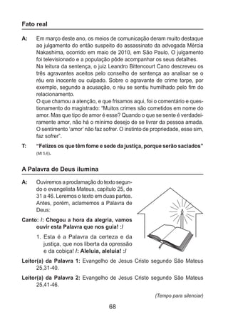 68
Fato real
A: 	 Em março deste ano, os meios de comunicação deram muito destaque
ao julgamento do então suspeito do assassinato da advogada Mércia
Nakashima, ocorrido em maio de 2010, em São Paulo. O julgamento
foi televisionado e a população pôde acompanhar os seus detalhes.
	 Na leitura da sentença, o juiz Leandro Bittencourt Cano descreveu os
três agravantes aceitos pelo conselho de sentença ao analisar se o
réu era inocente ou culpado. Sobre o agravante de crime torpe, por
exemplo, segundo a acusação, o réu se sentiu humilhado pelo fim do
relacionamento.
	 O que chamou a atenção, e que frisamos aqui, foi o comentário e ques-
tionamento do magistrado: “Muitos crimes são cometidos em nome do
amor. Mas que tipo de amor é esse? Quando o que se sente é verdadei-
ramente amor, não há o mínimo desejo de se livrar da pessoa amada.
O sentimento ‘amor’ não faz sofrer. O instinto de propriedade, esse sim,
faz sofrer”.
T: 	 “Felizes os que têm fome e sede da justiça, porque serão saciados”
(Mt 5,6).
A Palavra de Deus ilumina
A: 	 Ouviremos a proclamação do texto segun-
do o evangelista Mateus, capítulo 25, de
31 a 46. Leremos o texto em duas partes.
Antes, porém, aclamemos a Palavra de
Deus:
Canto: /: Chegou a hora da alegria, vamos
ouvir esta Palavra que nos guia! :/
1.	 Esta é a Palavra da certeza e da
justiça, que nos liberta da opressão
e da cobiça! /: Aleluia, aleluia! :/
Leitor(a) da Palavra 1: Evangelho de Jesus Cristo segundo São Mateus
25,31-40.
Leitor(a) da Palavra 2: Evangelho de Jesus Cristo segundo São Mateus
25,41-46.
(Tempo para silenciar)
 