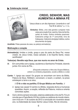 6
Celebração inicial
CREIO, SENHOR, MAS
AUMENTAI A MINHA FÉ
“Jesus disse a um dos leprosos: Levanta-te e vai!
Tua fé te salvou” (Lc 17,19).
Símbolos: Bíblia, uma vela grande e preparar mais
velas para oração final, casinha, fotos de família,
cartaz do livreto. Outros símbolos possíveis:
Catecismo antigo de 1ª comunhão, livro de
Catequese, Catecismo da Igreja Católica, outros
documentos da Igreja.
Acolhida: Pelas pessoas da casa, ou pelo(a) animador(a).
Motivação e oração
Animador(a): Irmãos e irmãs, graça e paz da parte de Deus Pai, nosso
cria­dor, de Jesus Cristo, nosso salvador, e do Espírito Santo, nosso
santificador!
Todos(as): Bendito seja Deus, que nos reuniu no amor de Cristo.
A: 	 Em comunhão com a Igreja, saudemos a Santíssima Trindade, dizendo
juntos: Em nome do Pai...
(Enquanto entoamos o Hino dos Grupos Bíblicos,
entram os símbolos preparados, exceto a Bíblia e a vela)
Canto: 1. Igreja nas casas! Os grupos se encontram em torno da Bíblia,
Palavra de Deus. Refletem, conversam, e rezam, e cantam, na prece
entrelaçam a terra e os céus.
/: É fé e vida na partilha. É Grupo Bíblico em Família. :/
2.	 Igreja nas casas! O centro é a Bíblia, resposta divina a humanas
questões. Assim, a oração, reflexão da Palavra, motiva e orienta
concretas ações.
A: 	 Com o ânimo sempre renovado, estamos celebrando oAno da Fé. Foi um
convite que o Papa Bento XVI fez a todos os católicos do mundo inteiro,
com início em 11 de outubro de 2012 e conclusão em novembro desse
ano, na Solenidade de nosso Senhor Jesus Cristo, Rei do Universo.
 