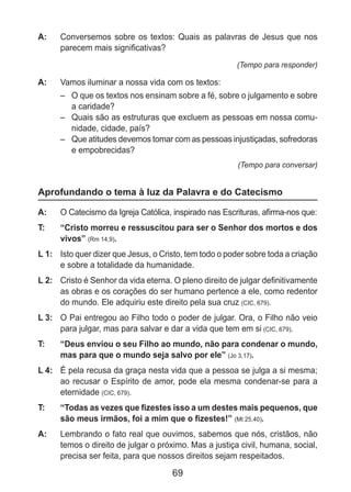 69
A: 	 Conversemos sobre os textos: Quais as palavras de Jesus que nos
parecem mais significativas?
(Tempo para responder)
A: 	 Vamos iluminar a nossa vida com os textos:
–	 O que os textos nos ensinam sobre a fé, sobre o julgamento e sobre
a caridade?
–	 Quais são as estruturas que excluem as pessoas em nossa comu-
nidade, cidade, país?
–	 Que atitudes devemos tomar com as pessoas injustiçadas, sofredoras
e empobrecidas?
(Tempo para conversar)
Aprofundando o tema à luz da Palavra e do Catecismo
A: 	 O Catecismo da Igreja Católica, inspirado nas Escrituras, afirma-nos que:
T: 	 “Cristo morreu e ressuscitou para ser o Senhor dos mortos e dos
vivos” (Rm 14,9).
L 1: 	 Isto quer dizer que Jesus, o Cristo, tem todo o poder sobre toda a criação
e sobre a totalidade da humanidade.
L 2: 	 Cristo é Senhor da vida eterna. O pleno direito de julgar definitivamente
as obras e os corações do ser humano pertence a ele, como redentor
do mundo. Ele adquiriu este direito pela sua cruz (CIC, 679).
L 3: 	 O Pai entregou ao Filho todo o poder de julgar. Ora, o Filho não veio
para julgar, mas para salvar e dar a vida que tem em si (CIC, 679).
T: 	 “Deus enviou o seu Filho ao mundo, não para condenar o mundo,
mas para que o mundo seja salvo por ele” (Jo 3,17).
L 4: 	 É pela recusa da graça nesta vida que a pessoa se julga a si mesma;
ao recusar o Espírito de amor, pode ela mesma condenar-se para a
eternidade (CIC, 679).
T: 	 “Todas as vezes que fizestes isso a um destes mais pequenos, que
são meus irmãos, foi a mim que o fizestes!” (Mt 25,40).
A: 	 Lembrando o fato real que ouvimos, sabemos que nós, cristãos, não
temos o direito de julgar o próximo. Mas a justiça civil, humana, social,
precisa ser feita, para que nossos direitos sejam respeitados.
 