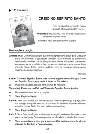 72
13º Encontro
CREIO NO ESPÍRITO SANTO
“Vós recebestes o Espírito Santo
quando abraçastes a fé?” (At 19,2).
Ambiente: Bíblia, casinha, vela e outros símbolos que
lembrem o Espirito Santo.
Acolhida: Feita por quem acolhe o grupo.
Motivação e oração
Animador(a): Com muita alegria queremos agradecer a Deus pela vida, por
mais um encontro, e agradecer também (dizer o nome de quem está
recebendo) que hoje nos recebe para este momento forte em que iremos
conversar, rezar e refletir sobre um tema muito importante: nossa fé no
Espírito Santo. Antes, vamos partilhar como foi nossa semana e como
vivemos os compromissos.
(Tempo)
Canto: Creio no Espírito Santo, que renova a gente com a liturgia. Creio
no Espírito Santo, que mata a fome na Eucaristia.
A: 	 Iniciaremos nossa oração com o sinal da nossa fé.
Todos(as): Em nome do Pai, do Filho e do Espírito Santo. Amém.
A: 	 Rezemos em dois lados a oração.
T: 	 Vem, Espírito Santo!
Lado A: Vem com tua luz, tua força e tua paz. Sem tua presença e graça, sem
tua coragem e ajuda, sem teu amor e apoio, somos incapazes de atos
e ações novos. Tudo fica sem vida e sem sentido.
T: 	 Vem, Espírito Santo!
Lado B: Vem! Cria, transforma, ensina a sermos o grito profético e libertador do teu
povo, de tua Igreja. Faze-nos penetrar na intimidade profunda das coisas.
T: 	 Vem, e revela-te a nós, para sermos fiéis testemunhas da vida e
missão do Senhor, e fica conosco..
 