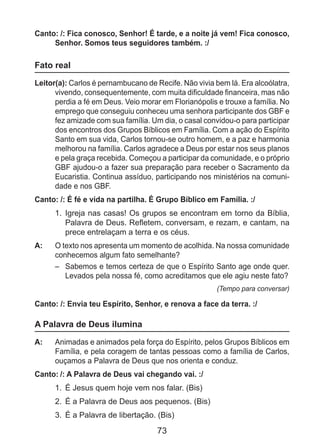 73
Canto: /: Fica conosco, Senhor! É tarde, e a noite já vem! Fica conosco,
Senhor. Somos teus seguidores também. :/
Fato real
Leitor(a): Carlos é pernambucano de Recife. Não vivia bem lá. Era alcoólatra,
vivendo, consequentemente, com muita dificuldade financeira, mas não
perdia a fé em Deus. Veio morar em Florianópolis e trouxe a família. No
emprego que conseguiu conheceu uma senhora participante dos GBF e
fez amizade com sua família. Um dia, o casal convidou-o para participar
dos encontros dos Grupos Bíblicos em Família. Com a ação do Espírito
Santo em sua vida, Carlos tornou-se outro homem, e a paz e harmonia
melhorou na família. Carlos agradece a Deus por estar nos seus planos
e pela graça recebida. Começou a participar da comunidade, e o próprio
GBF ajudou-o a fazer sua preparação para receber o Sacramento da
Eucaristia. Continua assíduo, participando nos ministérios na comuni-
dade e nos GBF.
Canto: /: É fé e vida na partilha. É Grupo Bíblico em Família. :/
1.	 Igreja nas casas! Os grupos se encontram em torno da Bíblia,
Palavra de Deus. Refletem, conversam, e rezam, e cantam, na
prece entrelaçam a terra e os céus.
A: 	 O texto nos apresenta um momento de acolhida. Na nossa comunidade
conhecemos algum fato semelhante?
–	 Sabemos e temos certeza de que o Espírito Santo age onde quer.
Levados pela nossa fé, como acreditamos que ele agiu neste fato?
(Tempo para conversar)
Canto: /: Envia teu Espírito, Senhor, e renova a face da terra. :/
A Palavra de Deus ilumina
A: 	 Animadas e animados pela força do Espírito, pelos Grupos Bíblicos em
Família, e pela coragem de tantas pessoas como a família de Carlos,
ouçamos a Palavra de Deus que nos orienta e conduz.
Canto: /: A Palavra de Deus vai chegando vai. :/
1. 	É Jesus quem hoje vem nos falar. (Bis)
2. 	É a Palavra de Deus aos pequenos. (Bis)
3. 	É a Palavra de libertação. (Bis)
 