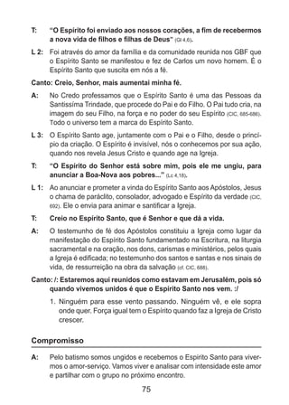 75
T: 	 “O Espírito foi enviado aos nossos corações, a fim de recebermos
a nova vida de filhos e filhas de Deus” (Gl 4,6).
L 2: 	 Foi através do amor da família e da comunidade reunida nos GBF que
o Espírito Santo se manifestou e fez de Carlos um novo homem. É o
Espírito Santo que suscita em nós a fé.
Canto: Creio, Senhor, mais aumentai minha fé.
A: 	 No Credo professamos que o Espírito Santo é uma das Pessoas da
Santissíma Trindade, que procede do Pai e do Filho. O Pai tudo cria, na
imagem do seu Filho, na força e no poder do seu Espírito (CIC, 685-686).
Todo o universo tem a marca do Espírito Santo.
L 3: 	 O Espírito Santo age, juntamente com o Pai e o Filho, desde o princí-
pio da criação. O Espírito é invisível, nós o conhecemos por sua ação,
quando nos revela Jesus Cristo e quando age na Igreja.
T: 	 “O Espírito do Senhor está sobre mim, pois ele me ungiu, para
anunciar a Boa-Nova aos pobres...” (Lc 4,18).
L 1: 	 Ao anunciar e prometer a vinda do Espírito Santo aos Apóstolos, Jesus
o chama de paráclito, consolador, advogado e Espírito da verdade (CIC,
692). Ele o envia para animar e santificar a Igreja.
T: 	 Creio no Espírito Santo, que é Senhor e que dá a vida.
A: 	 O testemunho de fé dos Apóstolos constituiu a Igreja como lugar da
manifestação do Espírito Santo fundamentado na Escritura, na liturgia
sacramental e na oração, nos dons, carismas e ministérios, pelos quais
a Igreja é edificada; no testemunho dos santos e santas e nos sinais de
vida, de ressurreição na obra da salvação (cf. CIC, 688).
Canto: /: Estaremos aqui reunidos como estavam em Jerusalém, pois só
quando vivemos unidos é que o Espírito Santo nos vem. :/
1.	 Ninguém para esse vento passando. Ninguém vê, e ele sopra
onde quer. Força igual tem o Espírito quando faz a Igreja de Cristo
crescer.
Compromisso
A: 	 Pelo batismo somos ungidos e recebemos o Espirito Santo para viver-
mos o amor-serviço. Vamos viver e analisar com intensidade este amor
e partilhar com o grupo no próximo encontro.
 