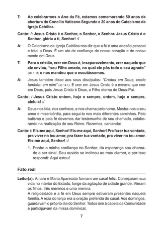 7
T: 	 Ao celebrarmos o Ano da Fé, estamos comemorando 50 anos da
abertura do Concílio Vaticano Segundo e 20 anos do Catecismo da
Igreja Católica.
Canto: /: Jesus Cristo é o Senhor, o Senhor, o Senhor. Jesus Cristo é o
Senhor, glória a ti, Senhor! :/
A: 	 O Catecismo da Igreja Católica nos diz que a fé é uma adesão pessoal
e total a Deus. É um ato de confiança de nosso coração e de nossa
mente em Deus.
T: 	 Para o cristão, crer em Deus é, inseparavelmente, crer naquele que
ele enviou, “seu Filho amado, no qual ele pôs todo o seu agrado”
(Mc 1,11) e nos mandou que o escutássemos.
A: 	 Jesus também disse aos seus discípulos: “Credes em Deus, crede
também em mim” (Jo 14,1). E crer em Jesus Cristo é o mesmo que crer
em Deus, pois Jesus Cristo é Deus, o Filho eterno de Deus-Pai.
Canto: /:Jesus Cristo ontem, hoje e sempre, ontem, hoje e sempre,
aleluia! :/
A: 	 Deus nos fala, nos conhece, e nos chama pelo nome. Mostra-nos o seu
amor e misericórdia, para segui-lo nos mais diferentes caminhos. Pelo
batismo e pela fé devemos dar testemunho de seu chamado, colabo-
rando na realização de seu Reino. Rezemos, cantando:
Canto: /: Eis-me aqui, Senhor! Eis-me aqui, Senhor! Pra fazer tua vontade,
pra viver no teu amor, pra fazer tua vontade, pra viver no teu amor.
Eis-me aqui, Senhor! :/
1.	 Ponho a minha confiança no Senhor, da esperança sou chama-
do a ser sinal. Seu ouvido se inclinou ao meu clamor, e por isso
respondi: Aqui estou!
Fato real
Leitor(a): Amaro e Maria Aparecida formam um casal feliz. Começaram sua
vida no interior do Estado, longe da agitação de cidade grande. Vieram
os filhos, três meninos e uma menina.
	 A religiosidade e a fé em Deus sempre estiveram presentes naquela
família. A reza do terço era a oração preferida do casal. Aos domingos,
guardavam o próprio dia do Senhor. Todos iam à capela da Comunidade
e participavam da missa dominical.
 