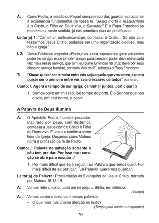 79
A: 	 Como Pedro, a missão do Papa é sempre recordar, guardar e proclamar
a experiência fundamental de nossa fé: “Jesus morto e ressuscitado
é o Cristo, o Filho do Deus vivo, o Salvador!” E o Papa Francisco se
manifestou, neste sentido, já nos primeiros dias de pontificado:
Leitor(a) 1: “Caminhar, edificar/construir, confessar a Cristo... Se não con-
fessarmos Jesus Cristo, podemos ser uma organização piedosa, mas
não a Igreja.”
L 2: 	 “JesusCristodeuumpoderaPedro,masnuncaesqueçamosqueoverdadeiro
poderéoserviço,equetambémopapa,paraexerceropoder,deveentrarcada
vez mais nesse serviço, que tem seu cume luminoso na cruz; deve pôr seus
olhos no serviço humilde, concreto, rico de fé”, reforçou o Papa Francisco.
T: 	 “Quem quiser ser o maior entre vós seja aquele que vos serve, e quem
quiser ser o primeiro entre vós seja o escravo de todos” (Mc 10,43).
Canto: /: Agora é tempo de ser Igreja, caminhar juntos, participar! :/
1.	 Somos povo em missão, já é tempo de partir. É o Senhor que nos
envia, em seu nome, a servir.
A Palavra de Deus ilumina
A: 	 O Apóstolo Pedro, humilde pescador,
inspirado por Deus, com destemor,
confessa a Jesus como o Cristo, o Filho
do Deus vivo. E Jesus o confirma como
líder da Igreja. Ouçamos como Mateus
narra a profissão de fé de Pedro.
Canto: /: Palavra de salvação somente o
céu tem pra dar. Por isso meu cora-
ção se abre para escutar :/
1.	 Por mais difícil que seja seguir, Tua Palavra queremos ouvir. Por
mais difícil de se praticar, Tua Palavra queremos guardar.
Leitor(a) da Palavra: Proclamação do Evangelho de Jesus Cristo, narrado
por Mateus 16,13-19.
A: 	 Vamos reler o texto, cada um na própria Bíblia, em silêncio.
(Tempo)
A: 	 Vamos contar o texto com nossas palavras.
–	 O que mais nos chama atenção no texto?
(Tempo para contar e responder)
 