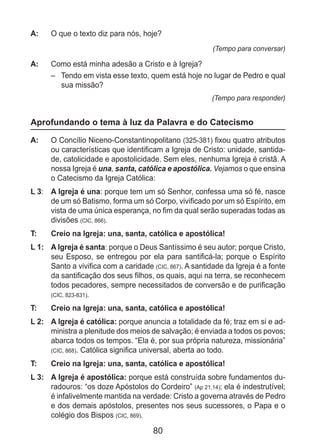 80
A: 	 O que o texto diz para nós, hoje?
(Tempo para conversar)
A: 	 Como está minha adesão a Cristo e à Igreja?
–	 Tendo em vista esse texto, quem está hoje no lugar de Pedro e qual
sua missão?
(Tempo para responder)
Aprofundando o tema à luz da Palavra e do Catecismo
A: 	 O Concílio Niceno-Constantinopolitano (325-381) fixou quatro atributos
ou características que identificam a Igreja de Cristo: unidade, santida-
de, catolicidade e apostolicidade. Sem eles, nenhuma Igreja é cristã. A
nossa Igreja é una, santa, católica e apostólica. Vejamos o que ensina
o Catecismo da Igreja Católica:
L 3: 	 A Igreja é una: porque tem um só Senhor, confessa uma só fé, nasce
de um só Batismo, forma um só Corpo, vivificado por um só Espírito, em
vista de uma única esperança, no fim da qual serão superadas todas as
divisões (CIC, 866).
T: 	 Creio na Igreja: una, santa, católica e apostólica!
L 1: 	 A Igreja é santa: porque o Deus Santíssimo é seu autor; porque Cristo,
seu Esposo, se entregou por ela para santificá-la; porque o Espírito
Santo a vivifica com a caridade (CIC, 867). A santidade da Igreja é a fonte
da santificação dos seus filhos, os quais, aqui na terra, se reconhecem
todos pecadores, sempre necessitados de conversão e de purificação
(CIC, 823-831).
T: 	 Creio na Igreja: una, santa, católica e apostólica!
L 2: 	 A Igreja é católica: porque anuncia a totalidade da fé; traz em si e ad-
ministra a plenitude dos meios de salvação; é enviada a todos os povos;
abarca todos os tempos. “Ela é, por sua própria natureza, missionária”
(CIC, 868). Católica significa universal, aberta ao todo.
T: 	 Creio na Igreja: una, santa, católica e apostólica!
L 3: 	 A Igreja é apostólica: porque está construída sobre fundamentos du-
radouros: “os doze Apóstolos do Cordeiro” (Ap 21,14); ela é indestrutível;
é infalivelmente mantida na verdade: Cristo a governa através de Pedro
e dos demais apóstolos, presentes nos seus sucessores, o Papa e o
colégio dos Bispos (CIC, 869).
 