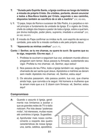 81
T: 	 “Guiada pelo Espírito Santo, a Igreja continua ao longo da história
a missão do próprio Cristo. Os cristãos, portanto, devem anunciar
a todos a Boa-Nova trazida por Cristo, seguindo o seu caminho,
dispostos também ao sacrifício de si até o martírio” (CIC, 852-856).
L 1: 	 “O papa, bispo de Roma e sucessor de São Pedro, é o perpétuo e visí-
vel princípio e fundamento da unidade da Igreja. É o vigário de Cristo,
chefe do colégio dos bispos e pastor de toda a Igreja, sobre a qual tem,
por divina instituição, poder pleno, supremo, imediato e universal” (CIC,
881,882; 936,937).
L 2: 	 É missão do Papa confirmar os irmãos na fé, com espírito de serviço e
caridade, pois esta foi a missão confiada a ele pelo próprio Jesus:
T: 	 “Apascenta as minhas ovelhas” (Jo 21,17).
Canto: /: Senhor, se tu me chamas, eu quero te ouvir. Se queres que eu
te siga, respondo: Eis-me aqui. :/
1.	 Profetas te ouviram e seguiram tua voz; andaram mundo afora e
pregaram sem temor. Seus passos tu firmaste, sustentando seu
vigor. Profeta tu me chamas: vê, Senhor, aqui estou!
2.	 Nos passos de teu Filho, toda a Igreja também vai, seguindo teu
chamado de ser santa qual Jesus. Apóstolos e mártires se deram
sem medir. Apóstolo me chamas: vê, Senhor, estou aqui!
3.	 Os séculos passaram, não passou porém, tua voz, que chama
ainda hoje, que convida a te seguir. Há homens e mulheres que
te amam mais que a si. E dizem com firmeza: vê, Senhor, estou
aqui!
Compromisso
A: 	 Quando o assunto é Igreja, geral-
mente nos limitamos a aceitar o
que as grandes redes de TV e rádio
noticiam. Por trás dessa “poderosa
mídia”, há interesses, muitas vezes
até contrários à Igreja. Sugestões:
a)	 Aprofundar mais nosso conhe-
cimento a respeito das quatro
características de nossa Igreja:
una, santa, católica, apostólica;
 