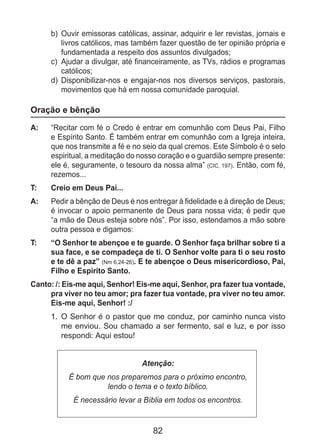 82
b)	 Ouvir emissoras católicas, assinar, adquirir e ler revistas, jornais e
livros católicos, mas também fazer questão de ter opinião própria e
fundamentada a respeito dos assuntos divulgados;
c)	 Ajudar a divulgar, até financeiramente, as TVs, rádios e programas
católicos;
d)	 Disponibilizar-nos e engajar-nos nos diversos serviços, pastorais,
movimentos que há em nossa comunidade paroquial.
Oração e bênção
A: 	 “Recitar com fé o Credo é entrar em comunhão com Deus Pai, Filho
e Espírito Santo. É também entrar em comunhão com a Igreja inteira,
que nos transmite a fé e no seio da qual cremos. Este Símbolo é o selo
espiritual, a meditação do nosso coração e o guardião sempre presente:
ele é, seguramente, o tesouro da nossa alma” (CIC, 197). Então, com fé,
rezemos...
T: 	 Creio em Deus Pai...
A: 	 Pedir a bênção de Deus é nos entregar à fidelidade e à direção de Deus;
é invocar o apoio permanente de Deus para nossa vida; é pedir que
“a mão de Deus esteja sobre nós”. Por isso, estendamos a mão sobre
outra pessoa e digamos:
T: 	 “O Senhor te abençoe e te guarde. O Senhor faça brilhar sobre ti a
sua face, e se compadeça de ti. O Senhor volte para ti o seu rosto
e te dê a paz” (Nm 6,24-26). E te abençoe o Deus misericordioso, Pai,
Filho e Espírito Santo.
Canto: /: Eis-me aqui, Senhor! Eis-me aqui, Senhor, pra fazer tua vontade,
pra viver no teu amor; pra fazer tua vontade, pra viver no teu amor.
Eis-me aqui, Senhor! :/
1.	 O Senhor é o pastor que me conduz, por caminho nunca visto
me enviou. Sou chamado a ser fermento, sal e luz, e por isso
respondi: Aqui estou!
Atenção:
É bom que nos preparemos para o próximo encontro,
lendo o tema e o texto bíblico.
É necessário levar a Bíblia em todos os encontros.
 