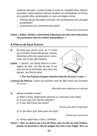 85
cuidando dos pais; e outros irmãos e irmãs em cuidados afins. Mesmo
cansadas, essas pessoas sempre recebem os participantes do Grupo
com grande afeto, estampando no rosto um alegre sorriso.
–	 Partindo dessa afirmação concreta: nós conhecemos uma situação
semelhante?
–	 Já passamos por momentos parecidos?
(Tempo para conversar)
Canto: /: Sabes, Senhor, o que temos é tão pouco pra dar, mas este pouco
nós queremos com os irmãos compartilhar. :/
A Palavra de Deus ilumina
A: 	 No texto que vamos ouvir, da 1ª Carta
aos Coríntios, Paulo reforça que, mesmo
diferentes entre nós, estamos em comu-
nhão com Cristo pelo batismo.
Canto: 1. Senhor, tua Santa Palavra é men-
sagem de vida, nos fala de paz. É luz
que ilumina os caminhos, põe rumo nos
passos, nos fala de amor.
/: Por tua Palavra sempre estarás falando de amor e paz. :/
Leitor(a) da Palavra: Leitura da primeira carta de São Paulo aos Coríntios
12,12-14.
(Momento para refletirmos em silêncio)
A: 	 Vamos entender o texto:
a)	 Reler o texto, observando palavras ou versículos mais fortes.
b)	 O que mais nos chamou atenção?
c)	 O que São Paulo nos conta?
(Tempo para reler e responder)
d)	 O que Deus quer dizer para nós hoje?
(Tempo para conversar)
e)	 Vamos responder a Deus, cantando:
Canto: /: Sim, eu quero que a luz de Deus, que um dia em mim brilhou,
jamais se esconda e não se apague em mim o seu fulgor. Sim, eu
 