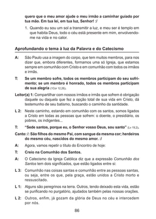 86
quero que o meu amor ajude o meu irmão a caminhar guiado por
tua mão. Em tua lei, em tua luz, Senhor! :/
1.	 Quando eu sou um sol a transmitir a luz, e meu ser é templo em
que habita Deus, todo o céu está presente em mim, envolvendo-
me na vida e no calor.
Aprofundando o tema à luz da Palavra e do Catecismo
A: 	 São Paulo usa a imagem do corpo, que tem muitos membros, para nos
dizer que, embora diferentes, formamos uma só Igreja, que estamos
sempre em comunhão com Cristo e em comunhão com todos os irmãos
e irmãs.
T: 	 Se um membro sofre, todos os membros participam do seu sofri-
mento; se um membro é honrado, todos os membros participam
de sua alegria (1Cor 12,26).
Leitor(a) 1: Compartilhar com nossos irmãos e irmãs que sofrem é obrigação
daquele ou daquela que fez a opção total de sua vida em Cristo, dá
testemunho de seu batismo, buscando o caminho da santidade.
L 2: 	 Neste caminho, estando em comunhão com os santos, somos ligados
a Cristo em todas as pessoas que sofrem: o doente, o presidiário, os
pobres, os indigentes...
T: 	 “Sede santos, porque eu, o Senhor vosso Deus, sou santo” (Lv 19,2).
Canto: /: São filhos do mesmo Pai, com sangue da mesma cor; herdeiros
do mesmo céu, nascidos do mesmo amor. :/
A: 	 Agora, vamos repetir o título do Encontro de hoje:
T: 	 Creio na Comunhão dos Santos.
A: 	 O Catecismo da Igreja Católica diz que a expressão Comunhão dos
Santos tem dois significados, que estão ligados entre si:
L 3: 	 Comunhão nas coisas santas e comunhão entre as pessoas santas,
ou seja, entre os que, pela graça, estão unidos a Cristo morto e
ressuscitado.
L 1: 	 Alguns são peregrinos na terra. Outros, tendo deixado esta vida, estão
se purificando no purgatório, ajudados também pelas nossas orações.
L 2: 	 Outros, enfim, já gozam da glória de Deus no céu e intercedem
por nós.
 