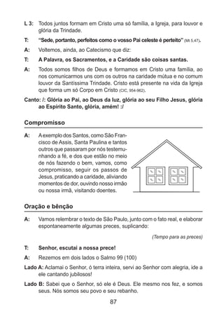 87
L 3: 	 Todos juntos formam em Cristo uma só família, a Igreja, para louvor e
glória da Trindade.
T: 	 “Sede, portanto, perfeitos como o vosso Pai celeste é perteito” (Mt 5,47).
A: 	 Voltemos, ainda, ao Catecismo que diz:
T: 	 A Palavra, os Sacramentos, e a Caridade são coisas santas.
A: 	 Todos somos filhos de Deus e formamos em Cristo uma família, ao
nos comunicarmos uns com os outros na caridade mútua e no comum
louvor da Santíssima Trindade. Cristo está presente na vida da Igreja
que forma um só Corpo em Cristo (CIC, 954-962).
Canto: /: Glória ao Pai, ao Deus da luz, glória ao seu Filho Jesus, glória
ao Espírito Santo, glória, amém! :/
Compromisso
A: 	 Aexemplo dos Santos, como São Fran-
cisco de Assis, Santa Paulina e tantos
outros que passaram por nós testemu-
nhando a fé, e dos que estão no meio
de nós fazendo o bem, vamos, como
compromisso, seguir os passos de
Jesus, praticando a caridade, aliviando
momentos de dor, ouvindo nosso irmão
ou nossa irmã, visitando doentes.
Oração e bênção
A: 	 Vamos relembrar o texto de São Paulo, junto com o fato real, e elaborar
espontaneamente algumas preces, suplicando:
(Tempo para as preces)
T: 	 Senhor, escutai a nossa prece!
A: 	 Rezemos em dois lados o Salmo 99 (100)
Lado A: Aclamai o Senhor, ó terra inteira, servi ao Senhor com alegria, ide a
ele cantando jubilosos!
Lado B: Sabei que o Senhor, só ele é Deus. Ele mesmo nos fez, e somos
seus. Nós somos seu povo e seu rebanho.
 