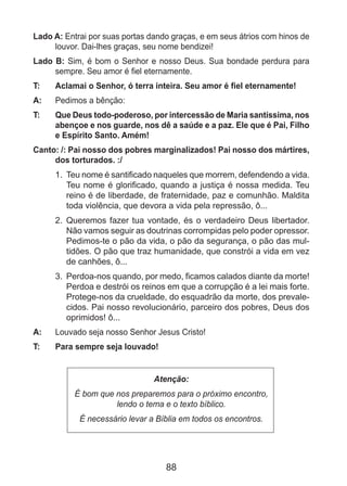 88
Lado A: Entrai por suas portas dando graças, e em seus átrios com hinos de
louvor. Dai-lhes graças, seu nome bendizei!
Lado B: Sim, é bom o Senhor e nosso Deus. Sua bondade perdura para
sempre. Seu amor é fiel eternamente.
T: 	 Aclamai o Senhor, ó terra inteira. Seu amor é fiel eternamente!
A:	 Pedimos a bênção:
T: 	 Que Deus todo-poderoso, por intercessão de Maria santíssima, nos
abençoe e nos guarde, nos dê a saúde e a paz. Ele que é Pai, Filho
e Espírito Santo. Amém!
Canto: /: Pai nosso dos pobres marginalizados! Pai nosso dos mártires,
dos torturados. :/
1.	 Teu nome é santificado naqueles que morrem, defendendo a vida.
Teu nome é glorificado, quando a justiça é nossa medida. Teu
reino é de liberdade, de fraternidade, paz e comunhão. Maldita
toda violência, que devora a vida pela repressão, ô...
2.	 Queremos fazer tua vontade, és o verdadeiro Deus libertador.
Não vamos seguir as doutrinas corrompidas pelo poder opressor.
Pedimos-te o pão da vida, o pão da segurança, o pão das mul-
tidões. O pão que traz humanidade, que constrói a vida em vez
de canhões, ô...
3.	 Perdoa-nos quando, por medo, ficamos calados diante da morte!
Perdoa e destrói os reinos em que a corrupção é a lei mais forte.
Protege-nos da crueldade, do esquadrão da morte, dos prevale-
cidos. Pai nosso revolucionário, parceiro dos pobres, Deus dos
oprimidos! ô...
A: 	 Louvado seja nosso Senhor Jesus Cristo!
T: 	 Para sempre seja louvado!
Atenção:
É bom que nos preparemos para o próximo encontro,
lendo o tema e o texto bíblico.
É necessário levar a Bíblia em todos os encontros.
 