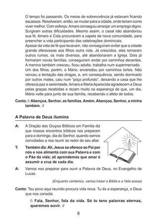 8
	 O tempo foi passando. Os meios de sobrevivência já estavam ficando
escassos. Resolveram, então, se mudar para a cidade, onde teriam como
viver melhor. Com esforço,Amaro conseguiu arranjar um emprego digno.
Surgiram outras dificuldades. Mesmo assim, o casal não abandonou
sua fé. Amaro e Cida procuraram a capela da nova comunidade, para
preencher a vida participando das celebrações dominicais.
	 Apesar da vida de fé que levavam, não conseguiram evitar que a cidade
grande oferecesse aos filhos outra vida. Já crescidos, eles tomaram
outros rumos, os mais diversos, até abandonaram a Igreja. Dois já
formaram novas famílias, conseguiram andar por caminhos decentes.
A menina também cresceu, ficou adulta, trabalha num supermercado.
	 Um dos filhos, porém, o Mário, enveredou por caminhos tortos. Não
venceu a tentação das drogas, e, em consequência, sendo dominado
por outros males, caiu num “poço profundo”, deixando a casa que lhe
oferecia paz e serenidade.Amaro e MariaAparecida agradecem a Deus
pelas graças recebidas e rezam muito na esperança de que, um dia,
Mário volte para junto de sua família, recebendo o afeto de todos.
Canto: /: Abençoa, Senhor, as famílias. Amém. Abençoa, Senhor, a minha
também. :/
A Palavra de Deus ilumina
A: 	 A Oração dos Grupos Bíblicos em Família diz
que nossos encontros bíblicos nos preparam
para o domingo, dia do Senhor, quando somos
convidados a nos reunir ao redor de seu altar.
T: 	 Também diz:Ali, Jesus se oferece ao Pai por
nós e nos alimenta com sua Palavra e com
o Pão da vida; ali aprendemos que amar é
assumir a cruz de cada dia.
A: 	 Vamos nos preparar para ouvir a Palavra de Deus, no Evangelho de
Lucas.
(Enquanto cantamos, vamos trazer a Bíblia e a Vela acesa)
Canto: Teu povo aqui reunido procura vida nova. Tu és a esperança, o Deus
que nos consola.
/: Fala, Senhor, fala da vida. Só tu tens palavras eternas,
queremos ouvir. :/
 