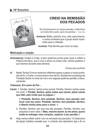 89
16º Encontro
CREIO NA REMISSÃO
DOS PECADOS
“Se reconhecemos os nossos pecados, então Deus
se mostra fiel e justo, para nos perdoar...” (1Jo 1,9).
Ambiente: Bíblia, casinha, cruz, vela, pano branco,
e outros símbolos que o grupo achar impor-
tante para a reflexão.
Acolhida: Pela família que mora na casa.
Motivação e oração
Animador(a): Irmãos e irmãs, é bom estarmos juntos para rezar e refletir a
Palavra de Deus, que é viva e eficaz na nossa vida. Vamos partilhar o
que fizemos durante esta semana.
(Tempo para partilhar)
A: 	 Neste Tempo Comum estamos refletindo passo a passo a nossa profis-
são de fé, o Credo, e vivenciando oAno da Fé. Saudamos a presença da
Trindade Santa no meio de nós e em seguida pedimos perdão a Deus,
cantando:
Todos(as): Em nome do Pai...
Canto: 1. Perdão, Senhor, tantos erros cometi. Perdão, Senhor, tantas vezes
me omiti. /: Perdão, Senhor, pelos males que causei, pelas coisas
que falei, pelo irmão que eu julguei.:/
/: Piedade, Senhor, tem piedade, Senhor, meu pecado vem
lavar com teu amor. Piedade, Senhor, tem piedade, Senhor,
e liberta minha alma para o amor. :/
2. 	Perdão, Senhor, por que sou tão pecador. Perdão, Senhor, sou
pequeno e sem valor. /: Mas, mesmo assim, tu me amas, quero
então te entregar meu coração, suplicar o teu perdão.:/
A: 	 Hoje vamos refletir sobre ‘crer na remissão dos pecados’. O Catecismo
da Igreja Católica ressalta que “o símbolo dos Apóstolos liga a fé no
 