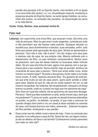 90
perdão dos pecados à fé no Espírito Santo, mas também à fé na Igreja
e na comunhão dos santos” (CIC, 976).Ao professar nossa fé, revelamos a
presença atuante do Espírito Santo: na santa Igreja Católica, na comu-
nhão dos santos, na remissão dos pecados, na ressurreição da carne
e na vida eterna.
Canto: Creio, Senhor, mas aumentai minha fé.
Fato real
Leitor(a): Um casal tinha uma única filha, que amavam muito. Ela tinha uma
vida de princesa. Mas os pais eram muito exigentes, controlavam tudo
e não permitiam que ela fizesse nada sozinha. Qualquer decisão ou
escolha sua, seus divertimentos e estudos, suas amizades, enfim, tudo
tinha que passar pela aprovação de seus pais. Sentia-se aprisionada e
pensava: “Isso não é vida, não é amor”. Um dia, brigou com seus pais
e resolveu sair de casa, ter sua própria vida. Mesmo sofrendo com o
afastamento da filha, os pais tentaram compreendê-la. Muitos anos
se passaram, sem que ela desse notícias ou buscasse saber notícias
deles. Se em casa ela tinha de tudo, agora vivia apenas com o que ga-
nhava para o seu sustento. Numa manhã, logo ao acordar, lembrou-se
vivamente de seus pais e pensou: “Será que ainda estão vivos, ainda
moram no mesmo lugar?” Durante o dia pensou muito neles e no modo
como viviam. À noite, resolveu escrever-lhes: “Eu gostaria de revê-los,
sei que errei muito ao sair de casa assim, quero pedir perdão e voltar
para casa. Depois do que fiz, não sei se vocês querem me ver, ou até
mesmo me perdoar. Irei visitá-los. Se me perdoaram, coloquem um lenço
branco na janela, onde eu o possa ver logo que me aproxime da casa”.
Sem dizer em qual dia voltaria, ela se aproximou da casa bem devagar.
Pensava: “Será que eles receberam a carta, ainda moram aqui, será que
me perdoaram”? Levou um susto, quando viu lençóis brancos estendidos
no portão, no jardim, no telhado, na janela. O que mais a comoveu foi
quando chegou bem perto e viu um casal já idoso sentado na varanda
da casa, com lenços brancos nas mãos, acenando... Estavam à espera
da filha perdida, sinalizando o seu perdão.
A: 	 Esse conto nos faz refletir muito o tema de hoje: ‘Creio na remissão dos
pecados’ e na volta para a casa do Pai. Quem de nós, por algum motivo,
já não se afastou de Deus e da família? Conhecemos contos parecidos
com este na vida real?
(Refletir em silêncio)
 