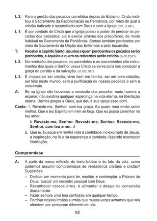 92
L 3: 	 Para o perdão dos pecados cometidos depois do Batismo, Cristo insti-
tuiu o Sacramento da Reconciliação ou Penitência, por meio do qual o
cristão batizado é reconciliado com Deus e com a Igreja (CIC, cf. 981).
L 1: 	 É por vontade de Cristo que a Igreja possui o poder de perdoar os pe-
cados dos batizados; ela o exerce através dos presbíteros, de modo
habitual no Sacramento da Penitência. Somos também perdoados por
meio do Sacramento da Unção dos Enfermos e pela Eucaristia.
T: 	 RecebeioEspíritoSanto:àquelesaquemperdoardesospecadosserão
perdoados, e àqueles a quem os retiverdes serão retidos (Jo 20,22-23).
L 2: 	 Na remissão dos pecados, os sacerdotes e os sacramentos são instru-
mentos dos quais o Senhor Jesus Cristo se serve para nos conceder a
graça do perdão e da salvação, (cf. CIC, 987).
L 3: 	 É impossível ser cristão, viver bem em família, ser um bom cidadão,
ser feliz neste mundo, sem a purificação de nossos pecados e sem a
conversão.
A: 	 Se na Igreja não houvesse a remissão dos pecados, nada haveria a
esperar, não existiria qualquer esperança na vida eterna, na libertação
eterna. Demos graças a Deus, que deu à sua Igreja esse dom.
Canto: 1. Reveste-me, Senhor, com tua graça. Eu quero meu irmão servir
melhor. Que o teu Espírito em mim se faça. Que eu possa caminhar no
teu amor.
/: Reveste-me, Senhor. Reveste-me, Senhor. Reveste-me,
Senhor, com teu amor. :/
2. 	Que eu busque em minha vida a santidade, no exemplo de Jesus,
a inspiração, na fé e na esperança e caridade, fazendo acontecer
libertação.
Compromisso
A: 	 A partir da nossa reflexão do texto bíblico e do fato da vida, como
podemos assumir compromissos de verdadeiros cristãos e cristãs?
Sugestões:
–	 Dedicar um momento para ler, meditar e contemplar a Palavra de
Deus, buscar um encontro pessoal com Deus.
–	 Reconhecer nossos erros, e alimentar o desejo da conversão
diariamente.
–	 Fazer sempre uma boa confissão em qualquer tempo.
–	 Perdoar nossos irmãos e irmãs que muitas vezes achamos que nos
ofendem por pensarem diferente de nós.
 