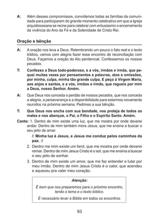 93
A: 	 Além desses compromissos, convidemos todas as famílias da comuni-
dade para participarem do grande momento celebrativo em que a Igreja
arquidiocesana se reúne para celebrar com entusiasmo o encerramento
da vivência do Ano da Fé e da Solenidade de Cristo Rei.
Oração e bênção
A: 	 A oração nos leva a Deus. Relembrando um pouco o fato real e o texto
bíblico, vamos com alegria fazer esse encontro de reconciliação com
Deus. Façamos a oração do Ato penitencial. Confessemos os nossos
pecados:
T: 	 Confesso a Deus todo-poderoso, e a vós, irmãos e irmãs, que pe-
quei muitas vezes por pensamentos e palavras, atos e omissões,
por minha, culpa, minha tão grande culpa. E peço à Virgem Maria,
aos anjos e santos, e a vós, irmãos e irmãs, que rogueis por mim
a Deus, nosso Senhor. Amém.
A: 	 Que Deus nos conceda o perdão de nossos pecados, que nos conceda
a alegria, a perseverança e a disponibilidade para estarmos novamente
reunidos na próxima semana. Pedimos a sua bênção.
T: 	 Que Deus nos encha com sua bondade, nos proteja de todos os
males e nos abençoe, o Pai, o Filho e o Espírito Santo. Amém.
Canto: 1. Dentro de mim existe uma luz, que me mostra por onde deverei
andar. Dentro de mim também mora Jesus, que me ensina a buscar o
seu jeito de amar.
/: Minha luz é Jesus, e Jesus me conduz pelos caminhos da
paz. :/
2. 	Dentro me mim existe um farol, que me mostra por onde deverei
remar. Dentro de mim Jesus Cristo é o sol, que me ensina a buscar
o seu jeito de sonhar.
3. 	Dentro de mim existe um amor, que me faz entender e lutar por
meu irmão. Dentro de mim Jesus Cristo é o calor, que acendeu
e aqueceu pra valer meu coração.
Atenção:
É bom que nos preparemos para o próximo encontro,
lendo o tema e o texto bíblico.
É necessário levar a Bíblia em todos os encontros.
 
