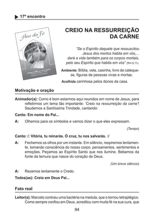 94
17º encontro
CREIO NA RESSURREIÇÃO
DA CARNE
“Se o Espírito daquele que ressuscitou
Jesus dos mortos habita em vós,...
dará a vida também para os corpos mortais,
pelo seu Espírito que habita em vós” (Rm 8,11).
Ambiente: Bíblia, vela, casinha, livro de cateque-
se, figuras de pessoas vivas e mortas.
Acolhida carinhosa pelos donos da casa.
Motivação e oração
Animador(a): Como é bom estarmos aqui reunidos em nome de Jesus, para
refletirmos um tema tão importante: ‘Creio na ressurreição da carne’!
Saudemos a Santíssima Trindade, cantando:
Canto: Em nome do Pai...
A: 	 Olhemos para os símbolos e vamos dizer o que eles expressam.
(Tempo)
Canto: /: Vitória, tu reinarás. Ó cruz, tu nos salvarás. :/
A: 	 Fechemos os olhos por um instante. Em silêncio, respiremos lentamen-
te, tomando consciência do nosso corpo, pensamentos, sentimentos e
emoções. Peçamos ao Espírito Santo que nos ilumine. Bebamos da
fonte da ternura que nasce do coração de Deus.
(Um breve silêncio)
A: 	 Rezemos lentamente o Credo.
Todos(as): Creio em Deus Pai...
Fato real
Leitor(a): Marcelo contraiu uma bactéria na medula, que o tornou tetraplégico.
Como sempre confiou em Deus, acreditou com muita fé na sua cura, que
 