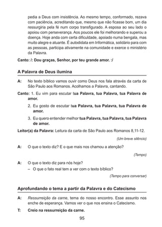 95
pedia a Deus com insistência. Ao mesmo tempo, conformado, rezava
com paciência, acreditando que, mesmo que não ficasse bom, um dia
ressurgiria pela fé num corpo transfigurado. A esposa ao seu lado o
apoiou com perseverança. Aos poucos ele foi melhorando e superou a
doença. Hoje anda com certa dificuldade, apoiado numa bengala, mas
muito alegre e atuante. É autodidata em Informática, solidário para com
as pessoas, participa ativamente na comunidade e exerce o ministério
da Palavra.
Canto: /: Dou graças, Senhor, por teu grande amor. :/
A Palavra de Deus ilumina
A: 	 No texto bíblico vamos ouvir como Deus nos fala através da carta de
São Paulo aos Romanos. Acolhamos a Palavra, cantando.
Canto: 1. Eu vim para escutar tua Palavra, tua Palavra, tua Palavra de
amor.
2. 	Eu gosto de escutar tua Palavra, tua Palavra, tua Palavra de
amor.
3. 	Eu quero entender melhor tua Palavra, tua Palavra, tua Palavra
de amor.
Leitor(a) da Palavra: Leitura da carta de São Paulo aos Romanos 8,11-12.
(Um breve silêncio)
A: 	 O que o texto diz? E o que mais nos chamou a atenção?
(Tempo)
A: 	 O que o texto diz para nós hoje?
–	 O que o fato real tem a ver com o texto bíblico?
(Tempo para conversar)
Aprofundando o tema a partir da Palavra e do Catecismo
A: 	 Ressurreição da carne, tema do nosso encontro. Esse assunto nos
enche de esperança. Vamos ver o que nos ensina o Catecismo.
T: 	 Creio na ressurreição da carne.
 