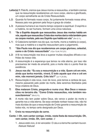 96
Leitor(a) 1: Pela fé, cremos que Jesus morreu e ressuscitou, e também cremos
que na ressurreição receberemos um novo corpo, eterno e glorificado,
um corpo semelhante ao de Cristo Ressuscitado.
L 2: 	 Quando foi formado nosso corpo, foi juntamente formada nossa alma.
Nossos pais nos geraram pela força e graça do criador.
L 3: 	 A pessoa humana é ao mesmo tempo corporal e espiritual. O espírito e
a matéria, no ser humano, formam uma única natureza.
T: 	 “Se o Espírito daquele que ressuscitou Jesus dos mortos habita em
vós,aquelequeressuscitouCristodosmortosdaráavidatambémpara
os corpos mortais, pelo seu Espírito que habita em vós” (Rm 8,11).
L 1: 	 O Catecismo também nos diz que, na morte, morre a matéria (o corpo),
mas que a matéria e o espírito ressuscitam para o julgamento.
T: 	 “São Paulo nos diz que receberemos um corpo glorioso, celestial,
como o de Cristo ressuscitado” (1Cor 15,44; Fil 3,21)
L 2: 	 A fé na ressurreição nos leva a superar muitas situações difíceis e so­
fridas da nossa vida.
L 3: 	 A ressurreição é a esperança que temos na vida eterna, por isso não
precisamos ter medo do amanhã, pois a morte não é o ponto final da
existência.
T: 	 Jesus nos diz: “Eu sou a ressurreição e a vida. Quem crê em mim,
ainda que tenha morrido, viverá. E todo aquele que vive e crê em
mim, não morrerá jamais. Crês isto?” (Jo 11,25-26).
L 1: 	 Ressurreição é vida nova, viver de novo, pois temos a certeza de que,
mesmo passando pelo poder da morte, dela seremos libertados pela
força criadora de Deus.
T: 	 Eles mataram Cristo, pregando-o numa cruz. Mas Deus o ressus-
citou no terceiro dia. “Como Cristo ressuscitou, nós também res-
suscitaremos” (Rm 8,11).
A: 	 A morte não tem poder sobre Deus, ele vence o poder da morte e
garante-nos a vida eterna. Se essa verdade nortear nossa vida, não há
mais dúvidas de que a ressurreição de Cristo garante a ressurreição de
todos nós, no tempo certo designado por Deus.
T: 	 Creio na ressurreição da carne.
Canto: /: Oh, vem cantar comigo, irmão, nesta festa da ressurreição. Oh,
vem cantar, irmão. Oh, vem cantar. :/
1.	 Jesus está vivo, é rei vencedor. O céu e a terra lhe cantam louvor.
Aleluia! Aleluia!
 