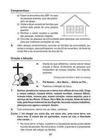 97
Compromisso
a)	 Fazer os encontros dos GBF na casa
de pessoas doentes, que não partici-
pam da Igreja...
b)	 Visitar e levar consolo às famílias que
sofrem pela perda de uma pessoa
querida.
c)	 Perdoar e saber receber o perdão
das pessoas, evitando mágoas.
d)	 Convidar as pessoas da comunidade para participar nas reivindica-
ções por melhores condições de vida.
A: 	 Além desses compromissos, convidar as famílias da comunidade, pa-
rentes e amigos, para participarem, no dia 24 de novembro, da festa de
Cristo Rei e do encerramento do Ano da Fé.
Oração e bênção
A: 	 Diante do que refletimos, vamos elevar nossa
oração a Deus, lembrando as pessoas que
necessitam de nossas orações. Em seguida,
rezemos:
(Tempo para lembrar e falar os nomes)
T: 	 Pai Nosso..., Ave Maria..., Glória ao Pai...
A: 	 Pedimos a bênção de Deus.
T: 	 Senhor, penetra em nosso ser e torna-nos reflexo da tua vida. Unge
a nossa cabeça, nossos olhos, nossos ouvidos, nossos lábios,
nossas mãos, nossos pés, nosso coração, nosso espírito, para o
serviço do teu Reino. Ó Deus, Pai e Mãe da criação, fonte de toda a
vida, pela força maternal do teu Espírito, fecunda nossos trabalhos,
abençoa-nos agora e sempre. Amém.
A: 	 Com entusiasmo, demo-nos as mãos, cantando:
Canto: /: Irá chegar um novo dia, um novo céu, uma nova terra, um
novo mar. E nesse dia os oprimidos, numa só voz, a liberdade
irão cantar. :/
1.	 Na nova terra, o fraco, o pobre e o injustiçado serão juízes deste
mundo de pecado. Na nova terra, o forte, o grande e o prepotente
irão chorar até ranger os dentes.
 