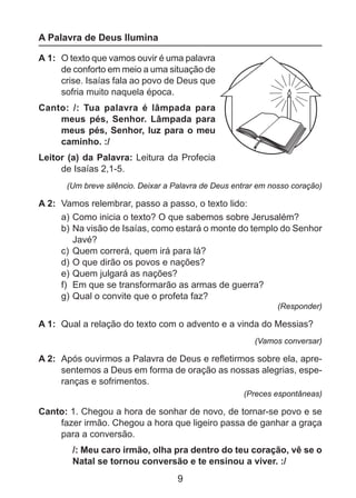 A Palavra de Deus Ilumina
A 1: 	O texto que vamos ouvir é uma palavra
de conforto em meio a uma situação de
crise. Isaías fala ao povo de Deus que
sofria muito naquela época.
Canto: /: Tua palavra é lâmpada para
meus pés, Senhor. Lâmpada para
meus pés, Senhor, luz para o meu
caminho. :/
Leitor (a) da Palavra: Leitura da Profecia
de Isaías 2,1-5.
(Um breve silêncio. Deixar a Palavra de Deus entrar em nosso coração)

A 2: 	Vamos relembrar, passo a passo, o texto lido:
a) 	 omo inicia o texto? O que sabemos sobre Jerusalém?
C
b) 	 a visão de Isaías, como estará o monte do templo do Senhor
N
Javé?
c) 	Quem correrá, quem irá para lá?
d) 	 que dirão os povos e nações?
O
e) 	 uem julgará as nações?
Q
f) 	Em que se transformarão as armas de guerra?
g) 	 ual o convite que o profeta faz?
Q
(Responder)

A 1: 	Qual a relação do texto com o advento e a vinda do Messias?
(Vamos conversar)

A 2: 	Após ouvirmos a Palavra de Deus e refletirmos sobre ela, apresentemos a Deus em forma de oração as nossas alegrias, esperanças e sofrimentos.
(Preces espontâneas)

Canto: 1. Chegou a hora de sonhar de novo, de tornar-se povo e se
fazer irmão. Chegou a hora que ligeiro passa de ganhar a graça
para a conversão.
/: Meu caro irmão, olha pra dentro do teu coração, vê se o
Natal se tornou conversão e te ensinou a viver. :/

9

 