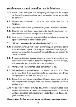 Aprofundando o tema à luz da Palavra e do Catecismo
A 2: 	Isaías utiliza a imagem das peregrinações religiosas ao Templo
de Jerusalém para ressaltar a esperança universal por um mundo
de salvação.
L 1: 	 O povo estava passando por um momento de crise políticoreligiosa.
L 2: 	 O profeta anuncia uma grande mudança com a vinda do Messias.
L 3: 	 Quando isso acontecer, as armas serão transformadas em instrumentos de trabalho para produzir alimentos.
L 4: 	 Ao invés de violência, os povos de todo o mundo se preocuparão
apenas em matar a fome de toda gente.
T: 	

“Vinde, vamos caminhar à luz do Senhor” (Is 2,5).

L 1: 	 Caminhemos “à luz do Senhor” e olhemos para a maneira como
a sociedade de hoje se prepara para celebrar o Natal: agitação,
consumismo, gastos desnecessários, substituição da pessoa de
Jesus por ídolos...
L 2: 	 É necessário rever nossas atitudes e procurar vivenciar o verdadeiro sentido do Natal: tempo de vigilância, oração, diálogo,
solidariedade, simplicidade, esperança e alegria.
T: 	

“Vinde, vamos caminhar à luz do Senhor” (Is 2,5).

L 3: 	 O Catecismo da Igreja Católica nos ensina que a vinda do Filho
de Deus à terra é um acontecimento tão importante que Deus
quis prepará-lo durante séculos (CIC 522).
L 4: 	 Os profetas anunciaram a vinda do Messias ao povo de Israel, o
que despertou no coração de muitos povos a expectativa dessa
vinda (CIC 522).
A 1: 	Ao celebrar cada ano a liturgia do Advento, a Igreja atualiza essa
espera do Messias. Ao recordar a longa preparação da primeira
vinda do Salvador, os fiéis renovam o ardente desejo da sua segunda vinda (CIC 524).
Canto: /: Vem, Senhor, vem nos salvar, com teu povo vem caminhar. :/

10

 