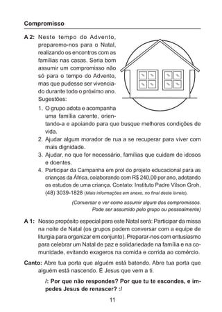 Compromisso
A 2: 	Neste tempo do Advento,
preparemo-nos para o Natal,
realizando os encontros com as
famílias nas casas. Seria bom
assumir um compromisso não
só para o tempo do Advento,
mas que pudesse ser vivenciado durante todo o próximo ano.
Sugestões:
1. 	O grupo adota e acompanha
uma família carente, orien	 tando-a e apoiando para que busque melhores condições de
vida.
2. 	Ajudar algum morador de rua a se recuperar para viver com
mais dignidade.
3. 	Ajudar, no que for necessário, famílias que cuidam de idosos
e doentes.
4. 	Participar da Campanha em prol do projeto educacional para as
crianças da África, colaborando com R$ 240,00 por ano, adotando
os estudos de uma criança. Contato: Instituto Padre Vilson Groh,
(48) 3039-1828 (Mais informações em anexo, no final deste livreto).
(Conversar e ver como assumir algum dos compromissos.
Pode ser assumido pelo grupo ou pessoalmente)

A 1: 	Nosso propósito especial para este Natal será: Participar da missa
na noite de Natal (os grupos podem conversar com a equipe de
liturgia para organizar em conjunto). Preparar-nos com entusiasmo
para celebrar um Natal de paz e solidariedade na família e na comunidade, evitando exageros na comida e corrida ao comércio.
Canto: Abre tua porta que alguém está batendo. Abre tua porta que
alguém está nascendo. É Jesus que vem a ti.
/: Por que não respondes? Por que tu te escondes, e impedes Jesus de renascer? :/

11

 