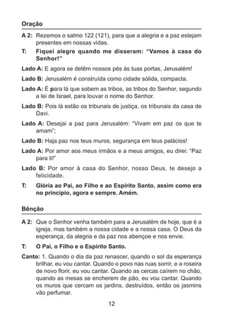 Oração
A 2: 	Rezemos o salmo 122 (121), para que a alegria e a paz estejam
presentes em nossas vidas.
T: 	 Fiquei alegre quando me disseram: “Vamos à casa do
Senhor!”
Lado A: E agora se detêm nossos pés às tuas portas, Jerusalém!
Lado B: Jerusalém é construída como cidade sólida, compacta.
Lado A: É para lá que sobem as tribos, as tribos do Senhor, segundo
a lei de Israel, para louvar o nome do Senhor.
Lado B: Pois lá estão os tribunais de justiça, os tribunais da casa de
Davi.
Lado A:  Desejai a paz para Jerusalém: “Vivam em paz os que te
amam”;
Lado B: Haja paz nos teus muros, segurança em teus palácios!
Lado A: Por amor aos meus irmãos e a meus amigos, eu direi: “Paz
para ti!”
Lado B:  Por amor à casa do Senhor, nosso Deus, te desejo a
felicidade.
T: 	

Glória ao Pai, ao Filho e ao Espírito Santo, assim como era
no principio, agora e sempre. Amém.

Bênção
A 2: 	Que o Senhor venha também para a Jerusalém de hoje, que é a
igreja, mas também a nossa cidade e a nossa casa. O Deus da
esperança, da alegria e da paz nos abençoe e nos envie.
T: 	

O Pai, o Filho e o Espírito Santo.

Canto: 1. Quando o dia da paz renascer, quando o sol da esperança
brilhar, eu vou cantar. Quando o povo nas ruas sorrir, e a roseira
de novo florir, eu vou cantar. Quando as cercas caírem no chão,
quando as mesas se encherem de pão, eu vou cantar. Quando
os muros que cercam os jardins, destruídos, então os jasmins
vão perfumar.

12

 