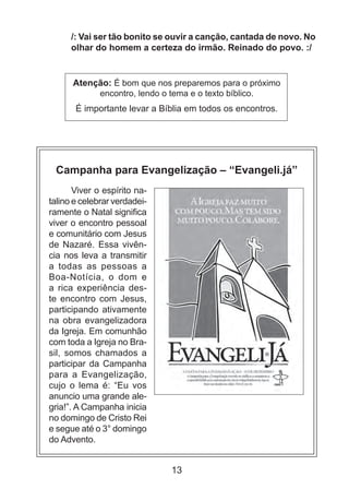 /: Vai ser tão bonito se ouvir a canção, cantada de novo. No
olhar do homem a certeza do irmão. Reinado do povo. :/

Atenção: É bom que nos preparemos para o próximo
encontro, lendo o tema e o texto bíblico.
É importante levar a Bíblia em todos os encontros.

Campanha para Evangelização – “Evangeli.já”
Viver o espírito natalino e celebrar verdadeiramente o Natal significa
viver o encontro pessoal
e comunitário com Jesus
de Nazaré. Essa vivência nos leva a transmitir
a todas as pessoas a
Boa-Notícia, o dom e
a rica experiência deste encontro com Jesus,
participando ativamente
na obra evangelizadora
da Igreja. Em comunhão
com toda a Igreja no Brasil, somos chamados a
participar da Campanha
para a Evangelização,
cujo o lema é: “Eu vos
anuncio uma grande alegria!”. A Campanha inicia
no domingo de Cristo Rei
e segue até o 3° domingo
do Advento.

13

 