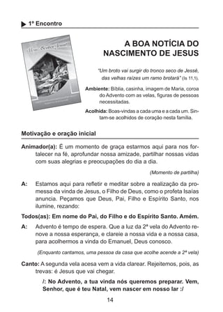 1º Encontro

A BOA NOTÍCIA DO
NASCIMENTO DE JESUS
“Um broto vai surgir do tronco seco de Jessé,
das velhas raízes um ramo brotará” (Is 11,1).
Ambiente: Bíblia, casinha, imagem de Maria, coroa
do Advento com as velas, figuras de pessoas
necessitadas.
Acolhida: Boas-vindas a cada uma e a cada um. Sintam-se acolhidos de coração nesta família.

Motivação e oração inicial
Animador(a): É um momento de graça estarmos aqui para nos fortalecer na fé, aprofundar nossa amizade, partilhar nossas vidas
com suas alegrias e preocupações do dia a dia.
(Momento de partilha)

A: 	 Estamos aqui para refletir e meditar sobre a realização da promessa da vinda de Jesus, o Filho de Deus, como o profeta Isaías
anuncia. Peçamos que Deus, Pai, Filho e Espírito Santo, nos
ilumine, rezando:
Todos(as): Em nome do Pai, do Filho e do Espírito Santo. Amém.
A: 	 Advento é tempo de espera. Que a luz da 2ª vela do Advento renove a nossa esperança, e clareie a nossa vida e a nossa casa,
para acolhermos a vinda do Emanuel, Deus conosco.
(Enquanto cantamos, uma pessoa da casa que acolhe acende a 2ª vela)

Canto: A segunda vela acesa vem a vida clarear. Rejeitemos, pois, as
trevas: é Jesus que vai chegar.
/: No Advento, a tua vinda nós queremos preparar. Vem,
Senhor, que é teu Natal, vem nascer em nosso lar :/

14

 