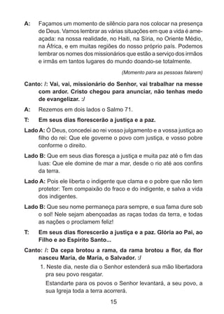 A: 	 Façamos um momento de silêncio para nos colocar na presença
de Deus. Vamos lembrar as várias situações em que a vida é ameaçada: na nossa realidade, no Haiti, na Síria, no Oriente Médio,
na África, e em muitas regiões do nosso próprio país. Podemos
lembrar os nomes dos missionários que estão a serviço dos irmãos
e irmãs em tantos lugares do mundo doando-se totalmente.
(Momento para as pessoas falarem)

Canto: /: Vai, vai, missionário do Senhor, vai trabalhar na messe
com ardor. Cristo chegou para anunciar, não tenhas medo
de evangelizar. :/
A: 	 Rezemos em dois lados o Salmo 71.
T: 	

Em seus dias florescerão a justiça e a paz.

Lado A: Ó Deus, concedei ao rei vosso julgamento e a vossa justiça ao
filho do rei: Que ele governe o povo com justiça, e vosso pobre
conforme o direito.
Lado B: Que em seus dias floresça a justiça e muita paz até o fim das
luas: Que ele domine de mar a mar, desde o rio até aos confins
da terra.
Lado A: Pois ele liberta o indigente que clama e o pobre que não tem
protetor: Tem compaixão do fraco e do indigente, e salva a vida
dos indigentes.
Lado B: Que seu nome permaneça para sempre, e sua fama dure sob
o sol! Nele sejam abençoadas as raças todas da terra, e todas
as nações o proclamem feliz!
T: 	

Em seus dias florescerão a justiça e a paz. Glória ao Pai, ao
Filho e ao Espírito Santo...

Canto: /: Da cepa brotou a rama, da rama brotou a flor, da flor
nasceu Maria, de Maria, o Salvador. :/
1. Neste dia, neste dia o Senhor estenderá sua mão libertadora
pra seu povo resgatar.
	 Estandarte para os povos o Senhor levantará, a seu povo, a
sua Igreja toda a terra acorrerá.

15

 