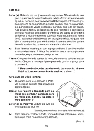 Fato real
Leitor(a): Roberto era um jovem muito agressivo. Não obedecia aos
pais e quebrava tudo dentro de casa. Muitas foram as tentativas de
ajudá-lo. Certo dia, Márcia convidou Roberto para entrar num grupo de jovens da comunidade, a qual o acolheu com muito carinho.
Ele participou de vários encontros, partilhou sua vida em grupo.
Aos poucos, tomou consciência de sua realidade e começou a
acreditar nas suas qualidades. Sentiu que era capaz de estudar e
se formar e mudar o rumo de sua vida. Hoje estuda e atua numa
ONG, auxiliando adolescentes em situação de risco, os quais não
têm a presença dos pais no dia a dia. Assim ele contribui para o
bem da sua família, da comunidade e da sociedade.
A: 	 Esse fato nos mostra que, com a graça de Deus, é possível mudar
e nunca desanimar. A fé nos faz acreditar que a pessoa pode se
converter, e que outro mundo é possível.
Canto: Chegou a hora de sonhar de novo, de tornar-se povo e se fazer
irmão. Chegou a hora que ligeiro passa de ganhar a graça para
a conversão.
/: Meu caro irmão, olha pra dentro do teu coração, vê se o
Natal se tornou conversão e te ensinou a viver. :/

A Palavra de Deus ilumina
A: 	 Ouçamos com fé e atenção a Palavra de Deus que nos fala através do
profeta Isaías.
Canto: Tua Palavra é lâmpada para os
meus pés, Senhor. /: Lâmpada para
os meus pés, Senhor, luz para o
meu caminho. :/
Leitor(a) da Palavra: Leitura do livro do
Profeta Isaías 11,1-10.
(Silêncio para nos deixar tocar pela Palavra de Deus)

A: 	 Para entender melhor o texto, vamos dizer as palavras ou versículos que mais nos chamaram atenção.
(Tempo)

16

 