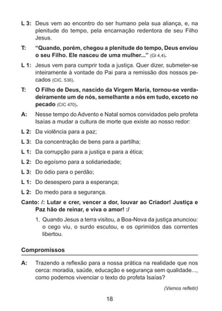 L 3: 	 Deus vem ao encontro do ser humano pela sua aliança, e, na
plenitude do tempo, pela encarnação redentora de seu Filho
Jesus.
T: 	

“Quando, porém, chegou a plenitude do tempo, Deus enviou
o seu Filho. Ele nasceu de uma mulher...” (Gl 4,4).

L 1: 	 Jesus vem para cumprir toda a justiça. Quer dizer, submeter-se
inteiramente à vontade do Pai para a remissão dos nossos pecados (CIC, 536).
T: 	

O Filho de Deus, nascido da Virgem Maria, tornou-se verdadeiramente um de nós, semelhante a nós em tudo, exceto no
pecado (CIC 470).

A: 	 Nesse tempo do Advento e Natal somos convidados pelo profeta
Isaías a mudar a cultura de morte que existe ao nosso redor:
L 2: 	 Da violência para a paz;
L 3: 	 Da concentração de bens para a partilha;
L 1: 	 Da corrupção para a justiça e para a ética;
L 2:	 Do egoísmo para a solidariedade;
L 3: 	 Do ódio para o perdão;
L 1: 	 Do desespero para a esperança;
L 2: 	 Do medo para a segurança.
Canto: /: Lutar e crer, vencer a dor, louvar ao Criador! Justiça e
Paz hão de reinar, e viva o amor! :/
1.	 Quando Jesus a terra visitou, a Boa-Nova da justiça anunciou:
o cego viu, o surdo escutou, e os oprimidos das correntes
libertou.

Compromissos
A: 	 Trazendo a reflexão para a nossa prática na realidade que nos
cerca: moradia, saúde, educação e segurança sem qualidade...,
como podemos vivenciar o texto do profeta Isaías?
(Vamos refletir)

18

 
