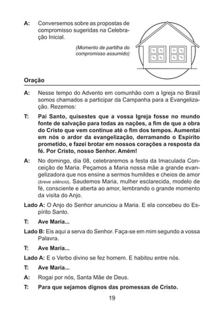 A: 	 Conversemos sobre as propostas de
compromisso sugeridas na Celebração Inicial.
(Momento de partilha do
compromisso assumido)

Oração
A: 	 Nesse tempo do Advento em comunhão com a Igreja no Brasil
somos chamados a participar da Campanha para a Evangelização. Rezemos:
T: 	

Pai Santo, quisestes que a vossa Igreja fosse no mundo
fonte de salvação para todas as nações, a fim de que a obra
do Cristo que vem continue até o fim dos tempos. Aumentai
em nós o ardor da evangelização, derramando o Espírito
prometido, e fazei brotar em nossos corações a resposta da
fé. Por Cristo, nosso Senhor. Amém!

A: 	 No domingo, dia 08, celebraremos a festa da Imaculada Conceição de Maria. Peçamos a Maria nossa mãe a grande evangelizadora que nos ensine a sermos humildes e cheios de amor
(breve silêncio). Saudemos Maria, mulher esclarecida, modelo de
fé, consciente e aberta ao amor, lembrando o grande momento
da visita do Anjo.
Lado A: O Anjo do Senhor anunciou a Maria. E ela concebeu do Espírito Santo.
T: 	

Ave Maria...

Lado B: Eis aqui a serva do Senhor. Faça-se em mim segundo a vossa
Palavra.
T: 	

Ave Maria...

Lado A: E o Verbo divino se fez homem. E habitou entre nós.
T: 	

Ave Maria...

A: 	 Rogai por nós, Santa Mãe de Deus.
T: 	

Para que sejamos dignos das promessas de Cristo.

19

 